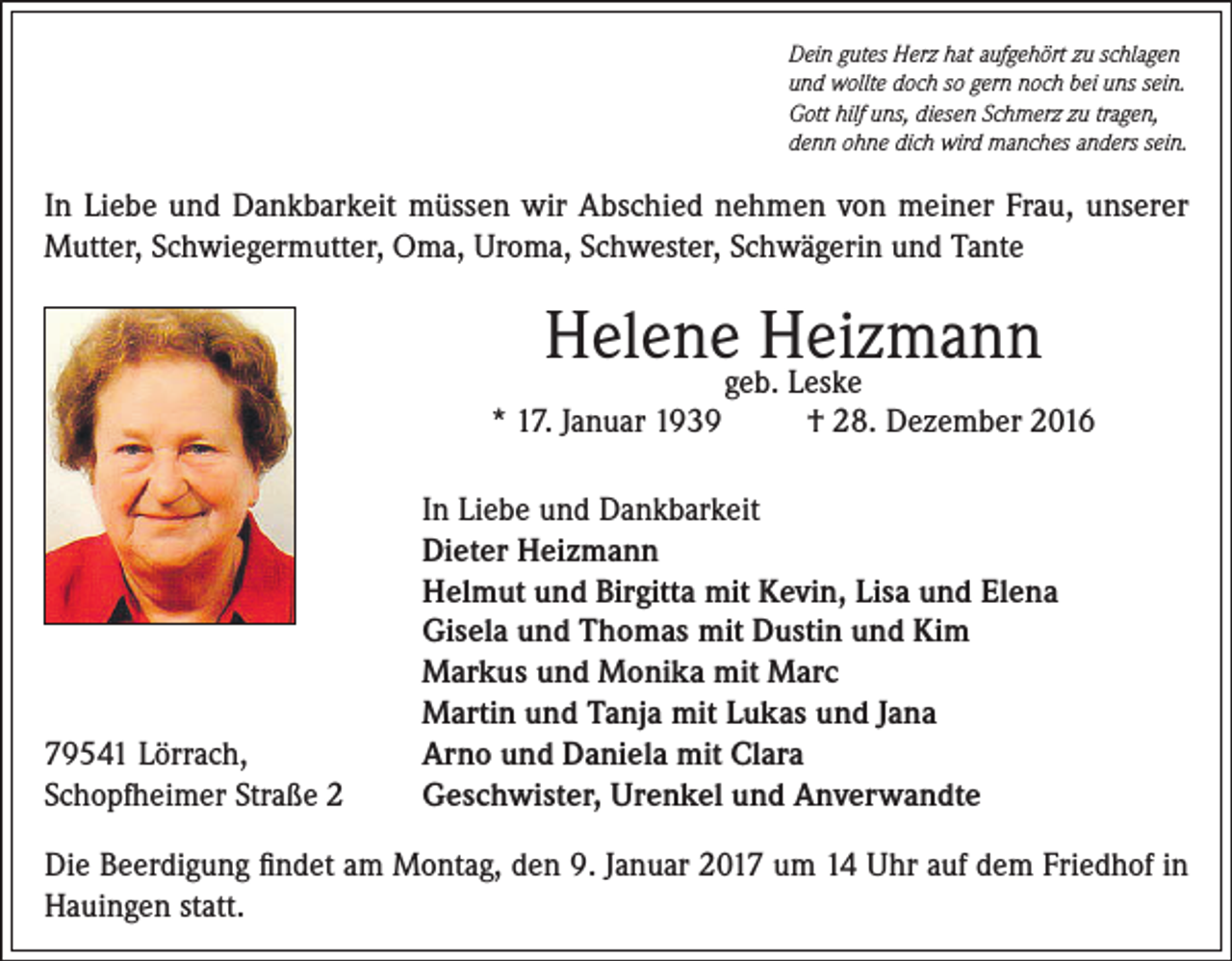 <p>Dein gutes Herz hat aufgehört zu schlagen<br />und wollte doch so gern noch bei uns sein.<br />Gott hilf uns, diesen Schmerz zu tragen,<br />denn ohne dich wird manches anders sein.</p><p>In Liebe und Dankbarkeit müssen wir Abschied nehmen von meiner Frau, unserer<br />Mutter, Schwiegermutter, Oma, Uroma, Schwester, Schwägerin und Tante</p><p>Helenegeb.Heizmann<br />Leske<br />* 17. Januar 1939</p><p>79541 Lörrach,<br />Schopfheimer Straße 2</p><p>† 28. Dezember 2016</p><p>In Liebe und Dankbarkeit<br />Dieter Heizmann<br />Helmut und Birgitta mit Kevin, Lisa und Elena<br />Gisela und Thomas mit Dustin und Kim<br />Markus und Monika mit Marc<br />Martin und Tanja mit Lukas und Jana<br />Arno und Daniela mit Clara<br />Geschwister, Urenkel und Anverwandte</p><p>Die Beerdigung findet am Montag, den 9. Januar 2017 um 14 Uhr auf dem Friedhof in<br />Hauingen statt.</p>
