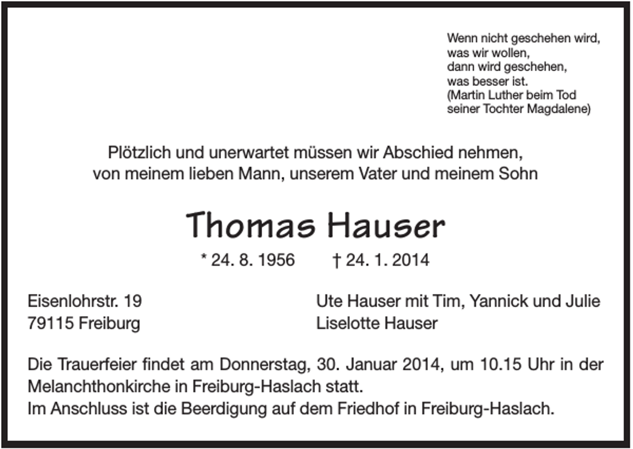 <p>Wenn nicht geschehen wird,<br />was wir wollen,<br />dann wird geschehen,<br />was besser ist.<br />(Martin Luther beim Tod<br />seiner Tochter Magdalene)</p><p>Plötzlich und unerwartet müssen wir Abschied nehmen,<br />von meinem lieben Mann, unserem Vater und meinem Sohn</p><p>Thomas Hauser<br />* 24. 8. 1956<br />Eisenlohrstr. 19<br />79115 Freiburg</p><p>† 24. 1. 2014<br />Ute Hauser mit Tim, Yannick und Julie<br />Liselotte Hauser</p><p>Die Trauerfeier findet am Donnerstag, 30. Januar 2014, um 10.15 Uhr in der<br />Melanchthonkirche in Freiburg-Haslach statt.<br />Im Anschluss ist die Beerdigung auf dem Friedhof in Freiburg-Haslach.</p>