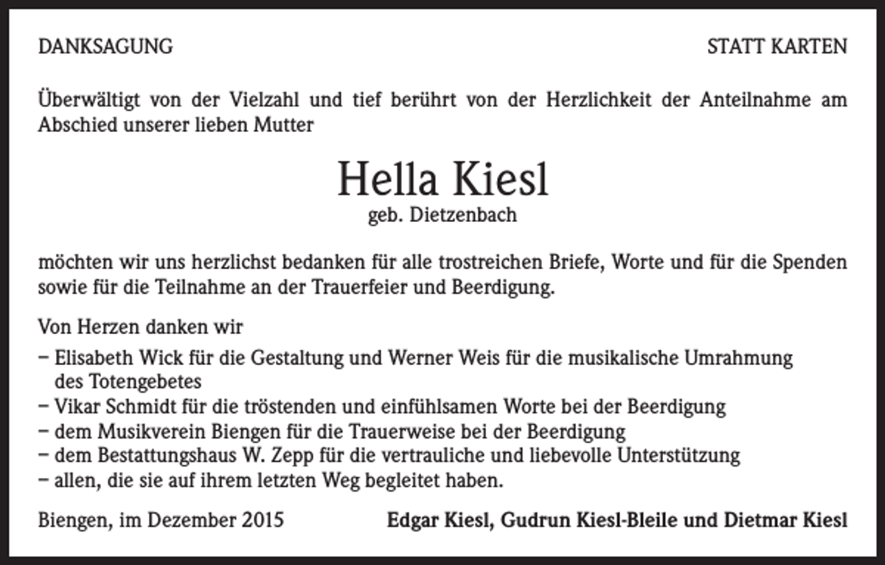 <p>DANKSAGUNG</p><p>STATT KARTEN</p><p>Überwältigt von der Vielzahl und tief berührt von der Herzlichkeit der Anteilnahme am<br />Abschied unserer lieben Mutter</p><p>Hella Kiesl<br />geb. Dietzenbach</p><p>möchten wir uns herzlichst bedanken für alle trostreichen Briefe, Worte und für die Spenden<br />sowie für die Teilnahme an der Trauerfeier und Beerdigung.<br />Von Herzen danken wir<br />– Elisabeth Wick für die Gestaltung und Werner Weis für die musikalische Umrahmung<br />des Totengebetes<br />– Vikar Schmidt für die tröstenden und einfühlsamen Worte bei der Beerdigung<br />– dem Musikverein Biengen für die Trauerweise bei der Beerdigung<br />– dem Bestattungshaus W. Zepp für die vertrauliche und liebevolle Unterstützung<br />– allen, die sie auf ihrem letzten Weg begleitet haben.<br />Biengen, im Dezember 2015</p><p>Edgar Kiesl, Gudrun Kiesl-Bleile und Dietmar Kiesl</p>