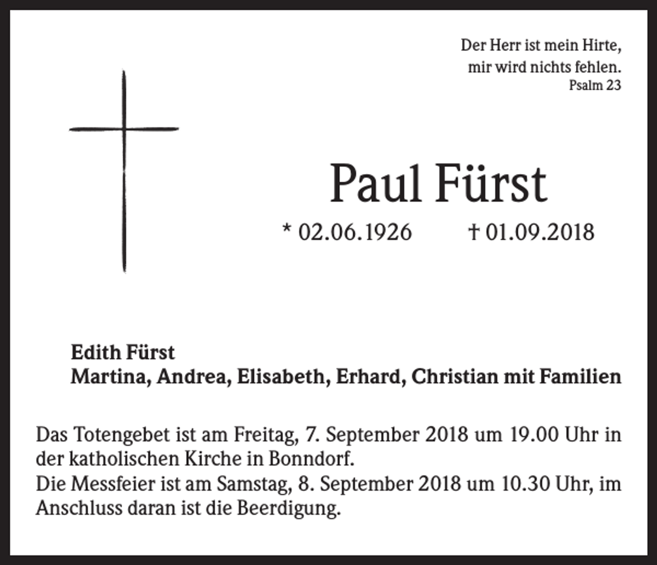 <p>Der Herr ist mein Hirte,<br />mir wird nichts fehlen.<br />Psalm 23</p><p>Paul Fürst<br />* 02.06.1926</p><p>† 01.09.2018</p><p>Edith Fürst<br />Martina, Andrea, Elisabeth, Erhard, Christian mit Familien<br />Das Totengebet ist am Freitag, 7. September 2018 um 19.00 Uhr in<br />der katholischen Kirche in Bonndorf.<br />Die Messfeier ist am Samstag, 8. September 2018 um 10.30 Uhr, im<br />Anschluss daran ist die Beerdigung.</p>