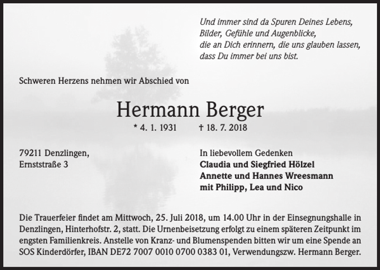 <p>Und immer sind da Spuren Deines Lebens,<br />Bilder, Gefühle und Augenblicke,<br />die an Dich erinnern, die uns glauben lassen,<br />dass Du immer bei uns bist.<br />Schweren Herzens nehmen wir Abschied von</p><p>Hermann Berger<br />* 4. 1. 1931</p><p>79211 Denzlingen,<br />Ernststraße 3</p><p>† 18. 7. 2018</p><p>In liebevollem Gedenken<br />Claudia und Siegfried Hölzel<br />Annette und Hannes Wreesmann<br />mit Philipp, Lea und Nico</p><p>Die Trauerfeier findet am Mittwoch, 25. Juli 2018, um 14.00 Uhr in der Einsegnungshalle in<br />Denzlingen, Hinterhofstr. 2, statt. Die Urnenbeisetzung erfolgt zu einem späteren Zeitpunkt im<br />engsten Familienkreis. Anstelle von Kranz- und Blumenspenden bitten wir um eine Spende an<br />SOS Kinderdörfer, IBAN DE72 7007 00170383 01, Verwendungszw. Hermann Berger.</p>