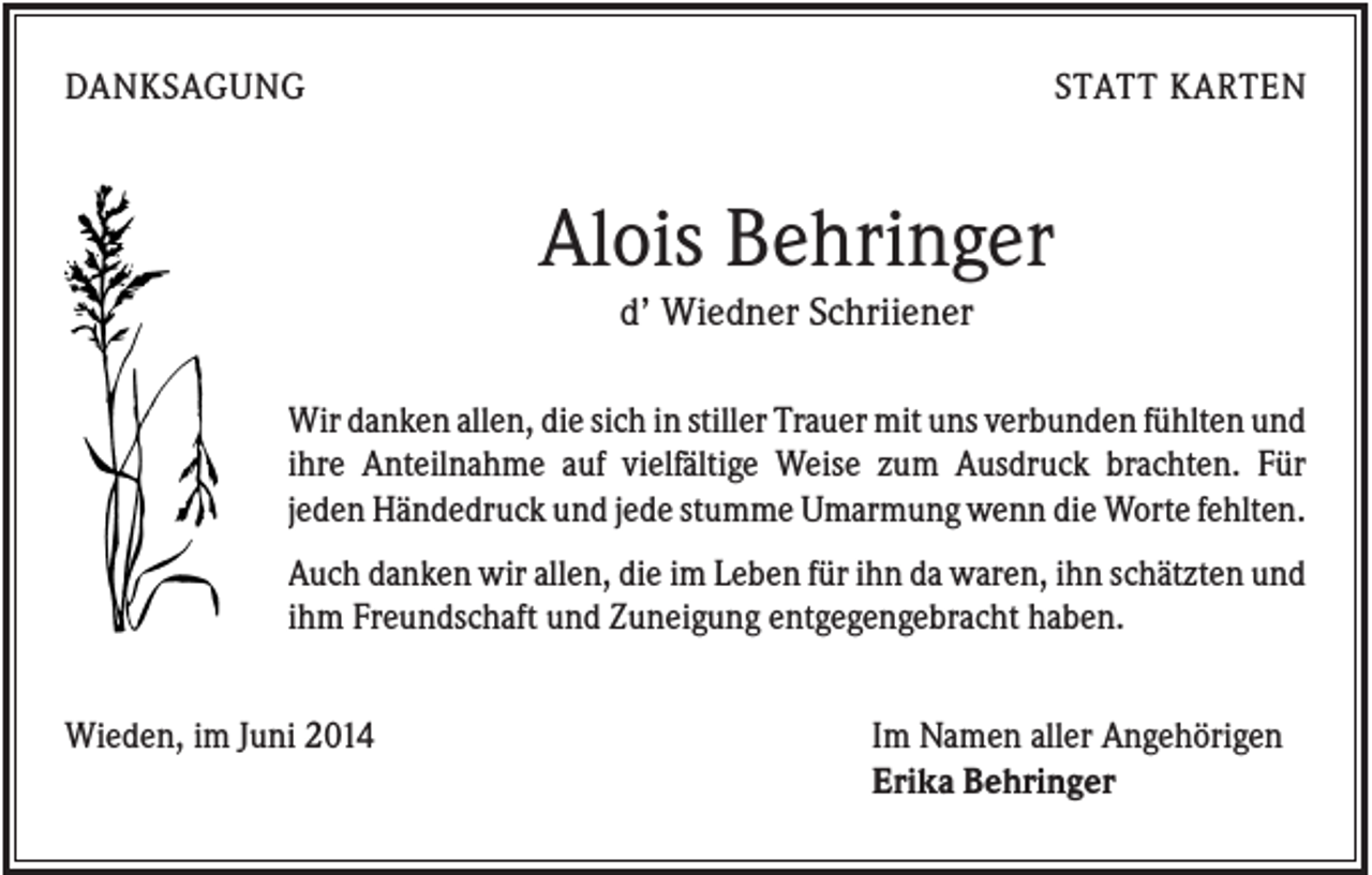<p>DANKSAGUNG</p><p>STATT KARTEN</p><p>Alois Behringer<br />d’ Wiedner Schriiener<br />Wir danken allen, die sich in stiller Trauer mit uns verbunden fühlten und<br />ihre Anteilnahme auf vielfältige Weise zum Ausdruck brachten. Für<br />jeden Händedruck und jede stumme Umarmung wenn die Worte fehlten.<br />Auch danken wir allen, die im Leben für ihn da waren, ihn schätzten und<br />ihm Freundschaft und Zuneigung entgegengebracht haben.<br />Wieden, im Juni 2014</p><p>Im Namen aller Angehörigen<br />Erika Behringer</p>