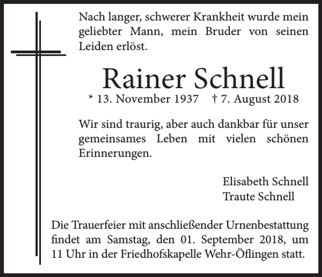 <p>Nach langer, schwerer Krankheit wurde mein<br />geliebter Mann, mein Bruder von seinen<br />Leiden erlöst.</p><p>Rainer Schnell<br />† 7. August 2018</p><p>* 13. November 1937</p><p>Wir sind traurig, aber auch dankbar für unser<br />gemeinsames Leben mit vielen schönen<br />Erinnerungen.<br />Elisabeth Schnell<br />Traute Schnell<br />Die Trauerfeier mit anschließender Urnenbestattung<br />findet am Samstag, den 01. September 2018, um<br />11 Uhr in der Friedhofskapelle Wehr-Öflingen statt.</p>
