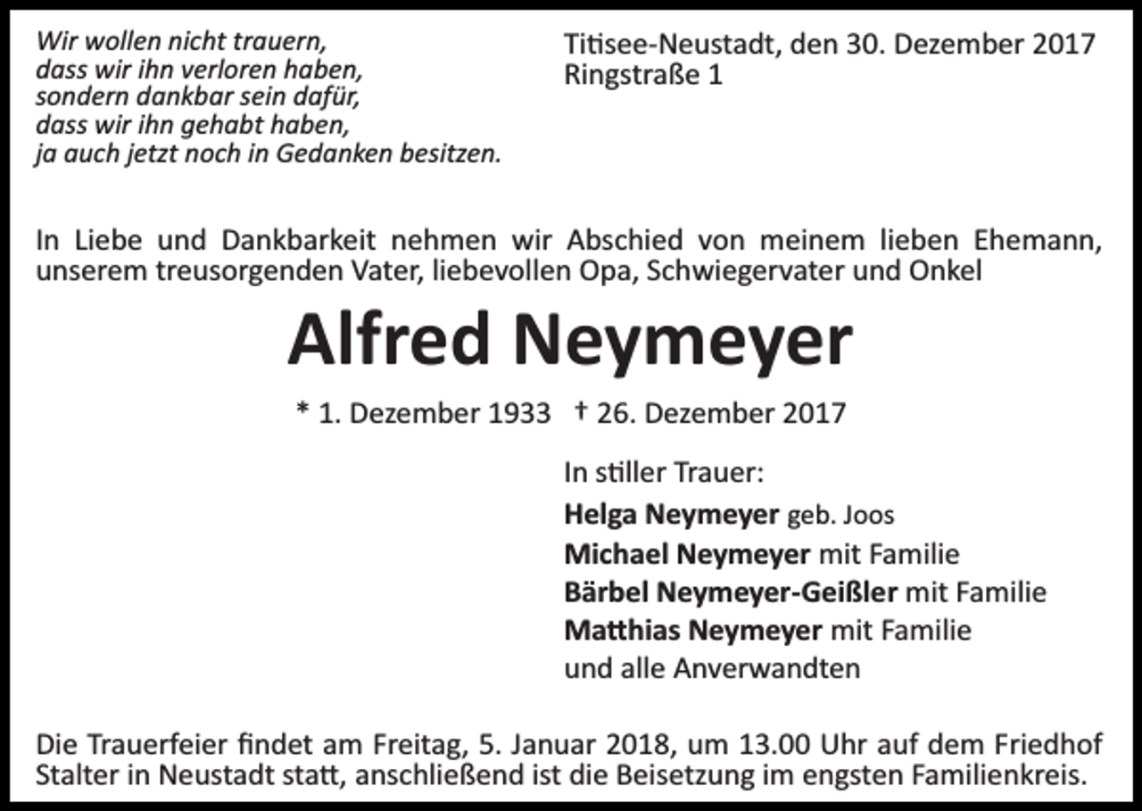<p>Wir wollen nicht trauern,<br />dass wir ihn verloren haben,<br />sondern dankbar sein dafür,<br />dass wir ihn gehabt haben,<br />ja auch jetzt noch in Gedanken besitzen.</p><p>Ti�see­Neustadt, den 30. Dezember 2017<br />Ringstraße 1</p><p>In Liebe und Dankbarkeit nehmen wir Abschied von meinem lieben Ehemann,<br />unserem treusorgenden Vater, liebevollen Opa, Schwiegervater und Onkel</p><p>Alfred Neymeyer<br />* 1. Dezember 1933 † 26. Dezember 2017<br />In s�ller Trauer:<br />Helga Neymeyer geb. Joos<br />Michael Neymeyer mit Familie<br />Bärbel Neymeyer-Geißler mit Familie<br />Ma�hias Neymeyer mit Familie<br />und alle Anverwandten<br />Die Trauerfeier ﬁndet am Freitag, 5. Januar 2018, um 13.00 Uhr auf dem Friedhof<br />Stalter in Neustadt sta�, anschließend ist die Beisetzung im engsten Familienkreis.</p>