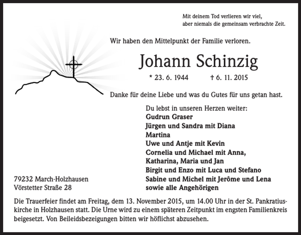 <p>Mit deinem Tod verlieren wir viel,<br />aber niemals die gemeinsam verbrachte Zeit.</p><p>Wir haben den Mittelpunkt der Familie verloren.</p><p>Johann Schinzig<br />* 23. 6. 1944 † 6. 11. 2015<br />Danke für deine Liebe und was du Gutes für uns getan hast.</p><p>79232 March-Holzhausen<br />Vörstetter Straße 28</p><p>Du lebst in unseren Herzen weiter:<br />Gudrun Graser<br />Jürgen und Sandra mit Diana<br />Martina<br />Uwe und Antje mit Kevin<br />Cornelia und Michael mit Anna,<br />Katharina, Maria und Jan<br />Birgit und Enzo mit Luca und Stefano<br />Sabine und Michel mit Jerôme und Lena<br />sowie alle Angehörigen</p><p>Die Trauerfeier findet am Freitag, dem 13. November 2015, um 14.00 Uhr in der St. Pankratiuskirche in Holzhausen statt. Die Urne wird zu einem späteren Zeitpunkt im engsten Familienkreis<br />beigesetzt. Von Beileidsbezeigungen bitten wir höflichst abzusehen.</p>