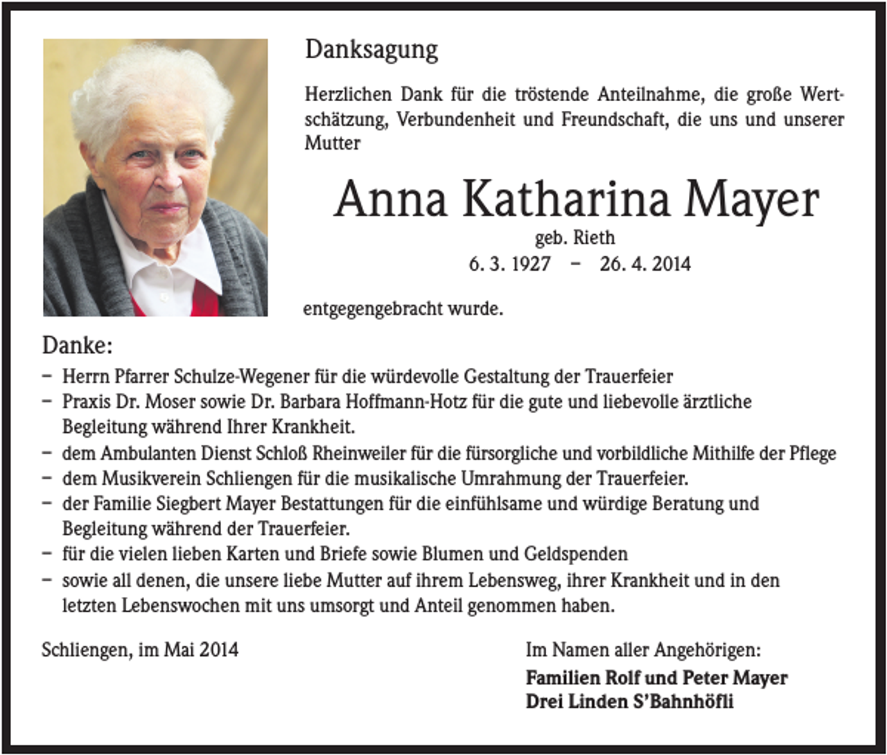 <p>Danksagung<br />Herzlichen Dank für die tröstende Anteilnahme, die große Wertschätzung, Verbundenheit und Freundschaft, die uns und unserer<br />Mutter</p><p>Anna Katharina Mayer<br />geb. Rieth<br />6. 3. 1927 – 26. 4. 2014<br />entgegengebracht wurde.</p><p>Danke:<br />– Herrn Pfarrer Schulze-Wegener für die würdevolle Gestaltung der Trauerfeier<br />– Praxis Dr. Moser sowie Dr. Barbara Hoffmann-Hotz für die gute und liebevolle ärztliche<br />Begleitung während Ihrer Krankheit.<br />– dem Ambulanten Dienst Schloß Rheinweiler für die fürsorgliche und vorbildliche Mithilfe der Pflege<br />– dem Musikverein Schliengen für die musikalische Umrahmung der Trauerfeier.<br />– der Familie Siegbert Mayer Bestattungen für die einfühlsame und würdige Beratung und<br />Begleitung während der Trauerfeier.<br />– für die vielen lieben Karten und Briefe sowie Blumen und Geldspenden<br />– sowie all denen, die unsere liebe Mutter auf ihrem Lebensweg, ihrer Krankheit und in den<br />letzten Lebenswochen mit uns umsorgt und Anteil genommen haben.<br />Schliengen, im Mai 2014</p><p>Im Namen aller Angehörigen:<br />Familien Rolf und Peter Mayer<br />Drei Linden S’Bahnhöfli</p>