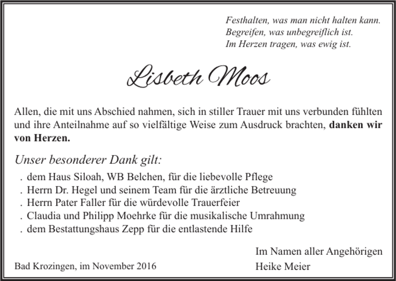 <p>Festhalten, was man nicht halten kann.<br />Begreifen, was unbegreiflich ist.<br />Im Herzen tragen, was ewig ist.</p><p>Lisbeth Moos<br />Allen, die mit uns Abschied nahmen, sich in stiller Trauer mit uns verbunden fühlten<br />und ihre Anteilnahme auf so vielfältige Weise zum Ausdruck brachten, danken wir<br />von Herzen.</p><p>Unser besonderer Dank gilt:<br />.<br />.<br />.<br />.<br />.</p><p>dem Haus Siloah, WB Belchen, für die liebevolle Pflege<br />Herrn Dr. Hegel und seinem Team für die ärztliche Betreuung<br />Herrn Pater Faller für die würdevolle Trauerfeier<br />Claudia und Philipp Moehrke für die musikalische Umrahmung<br />dem Bestattungshaus Zepp für die entlastende Hilfe</p><p>Bad Krozingen, im November 2016</p><p>Im Namen aller Angehörigen<br />Heike Meier</p>