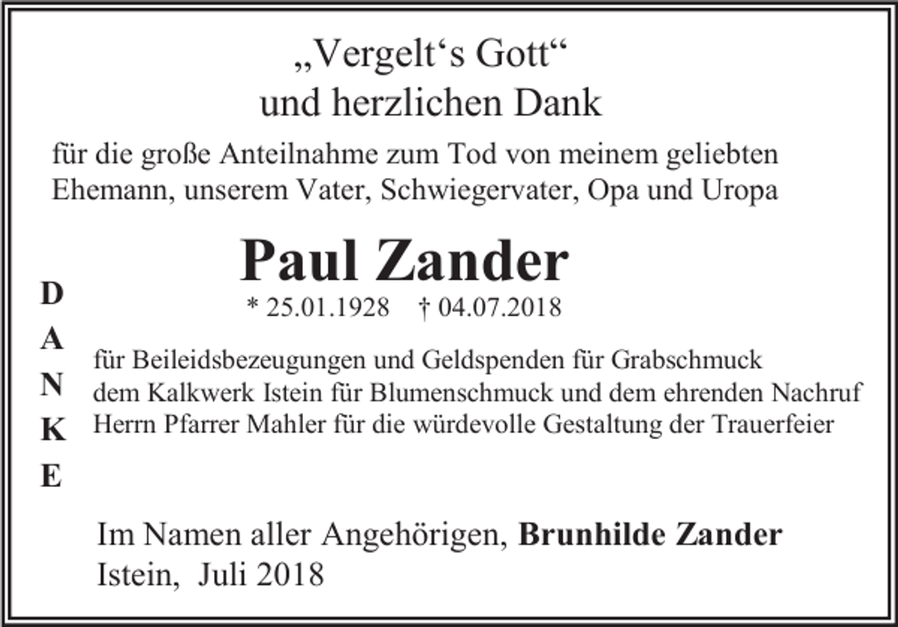 <p>„Vergelt‘s Gott“<br />und herzlichen Dank<br />für die große Anteilnahme zum Tod von meinem geliebten<br />Ehemann, unserem Vater, Schwiegervater, Opa und Uropa</p><p>Paul Zander<br />D<br />* 25.01.1928 † 04.07.2018<br />A<br />für Beileidsbezeugungen und Geldspenden für Grabschmuck<br />N dem Kalkwerk Istein für Blumenschmuck und dem ehrenden Nachruf<br />K Herrn Pfarrer Mahler für die würdevolle Gestaltung der Trauerfeier<br />E<br />Im Namen aller Angehörigen, Brunhilde Zander<br />Istein, Juli 2018</p>