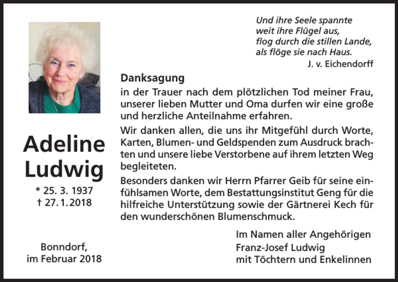 <p>Und ihre Seele spannte<br />weit ihre Flügel aus,<br />flog durch die stillen Lande,<br />als flöge sie nach Haus.</p><p>J. v. Eichendorff</p><p>Danksagung</p><p>Adeline<br />Ludwig<br />* 25. 3. 1937<br />† 27. 1. 2018</p><p>Bonndorf,<br />im Februar 2018</p><p>in der Trauer nach dem plötzlichen Tod meiner Frau,<br />unserer lieben Mutter und Oma durfen wir eine große<br />und herzliche Anteilnahme erfahren.<br />Wir danken allen, die uns ihr Mitgefühl durch Worte,<br />Karten, Blumen- und Geldspenden zum Ausdruck brachten und unsere liebe Verstorbene auf ihrem letzten Weg<br />begleiteten.<br />Besonders danken wir Herrn Pfarrer Geib für seine einfühlsamen Worte, dem Bestattungsinstitut Geng für die<br />hilfreiche Unterstützung sowie der Gärtnerei Kech für<br />den wunderschönen Blumenschmuck.<br />Im Namen aller Angehörigen<br />Franz-Josef Ludwig<br />mit Töchtern und Enkelinnen</p>