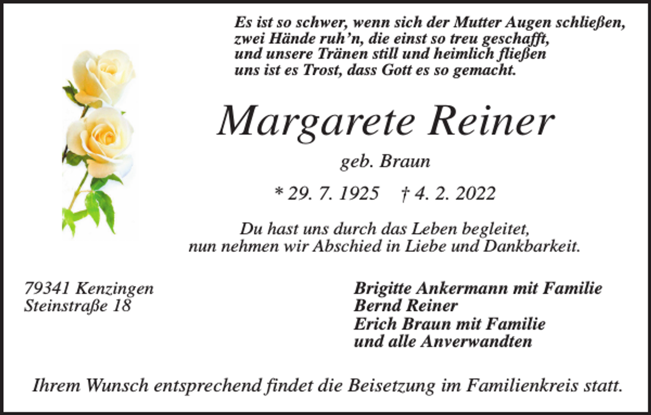<p>Es ist so schwer, wenn sich der Mutter Augen schließen,<br />zwei Hände ruh’n, die einst so treu geschafft,<br />und unsere Tränen still und heimlich fließen<br />uns ist es Trost, dass Gott es so gemacht.</p><p>Margarete Reiner<br />geb. Braun<br />* 29. 7. 1925</p><p>† 4. 2. 2022</p><p>Du hast uns durch das Leben begleitet,<br />nun nehmen wir Abschied in Liebe und Dankbarkeit.<br />79341 Kenzingen<br />Steinstraße 18</p><p>Brigitte Ankermann mit Familie<br />Bernd Reiner<br />Erich Braun mit Familie<br />und alle Anverwandten</p><p>Ihrem Wunsch entsprechend findet die Beisetzung im Familienkreis statt.</p>