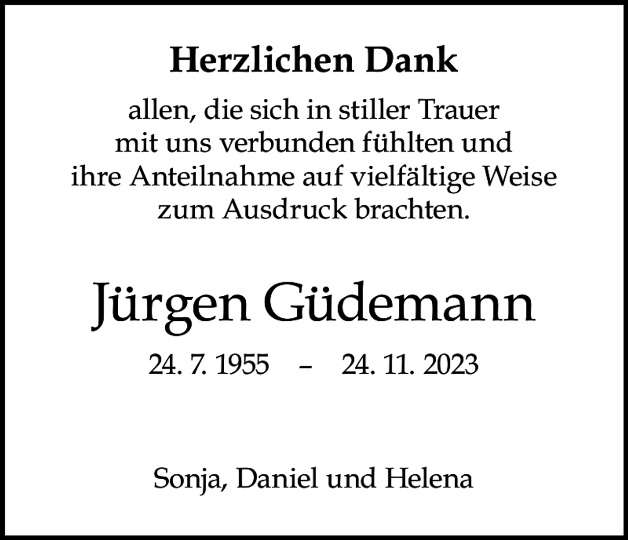 <p>Herzlichen Dank<br />allen, die sich in stiller Trauer<br />mit uns verbunden fühlten und<br />ihre Anteilnahme auf vielfältige Weise<br />zum Ausdruck brachten.</p><p>Jürgen Güdemann<br />24. 7. 1955 – 24. 11. 2023</p><p>Sonja, Daniel und Helena</p>