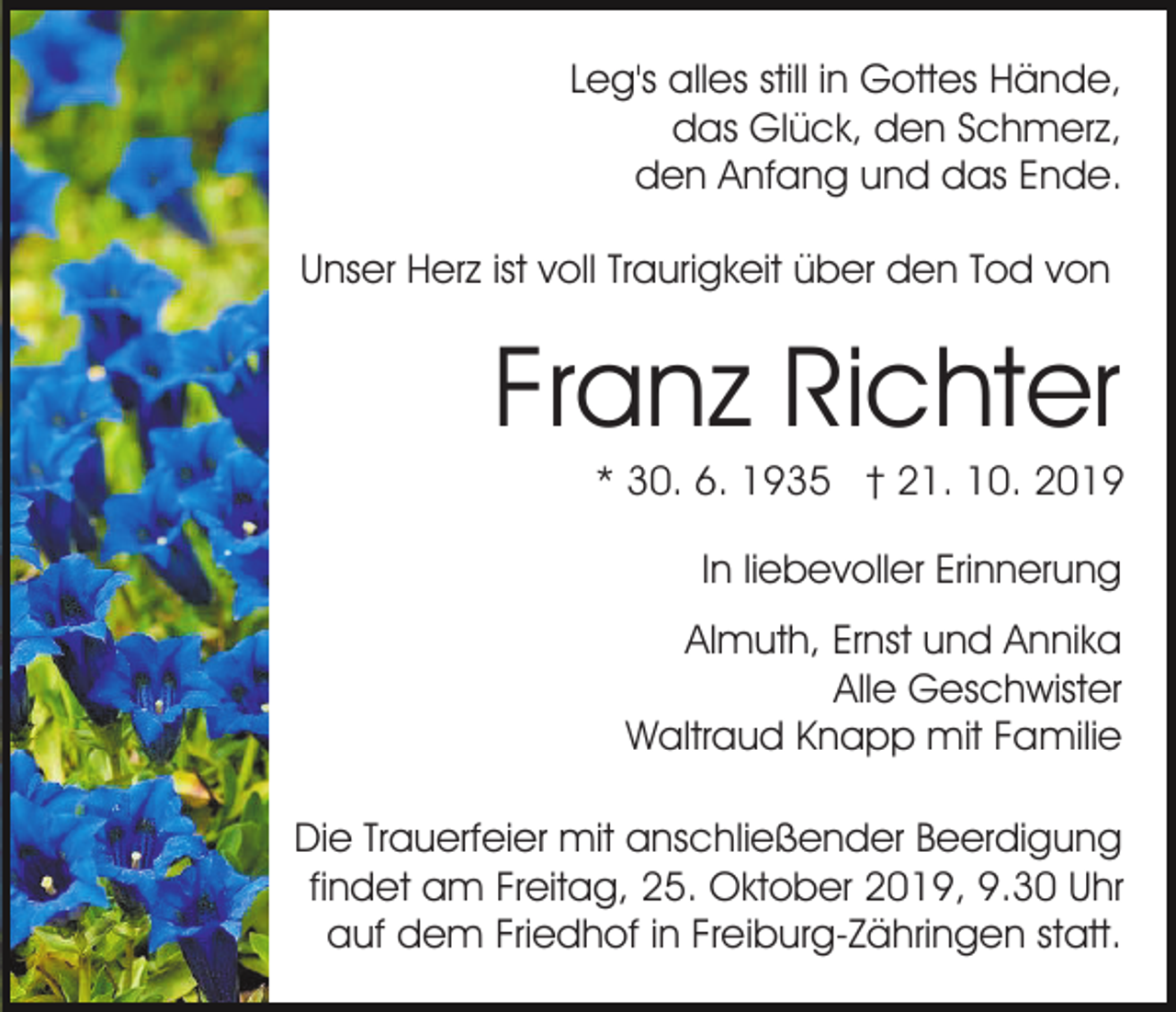 <p>Leg's alles still in Gottes Hände,<br />das Glück, den Schmerz,<br />den Anfang und das Ende.<br />Unser Herz ist voll Traurigkeit über den Tod von</p><p>Franz Richter<br />* 30. 6. 1935 † 21. 10. 2019<br />In liebevoller Erinnerung<br />Almuth, Ernst und Annika<br />Alle Geschwister<br />Waltraud Knapp mit Familie<br />Die Trauerfeier mit anschließender Beerdigung<br />findet am Freitag, 25. Oktober 2019, 9.30 Uhr<br />auf dem Friedhof in Freiburg-Zähringen statt.</p>