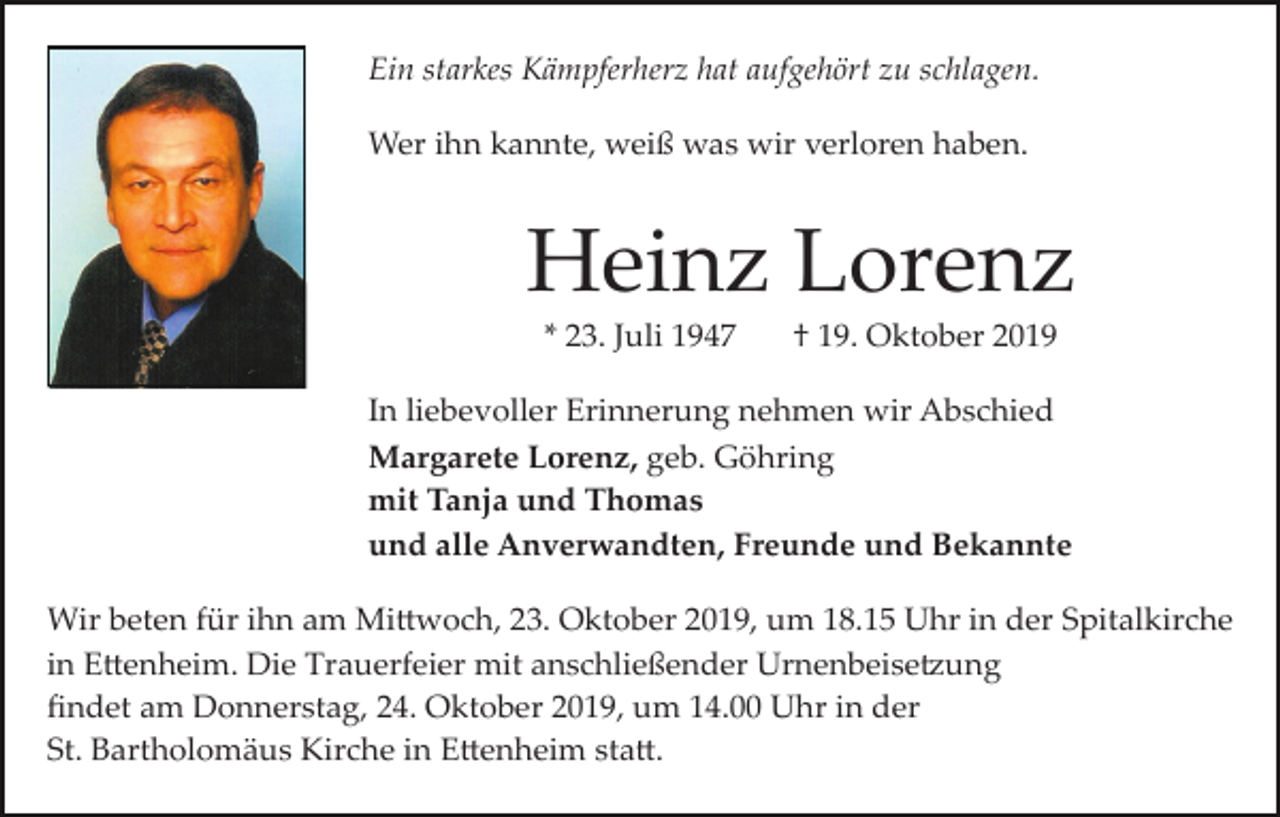 <p>Ein starkes Kämpferherz hat aufgehört zu schlagen.<br />Wer ihn kannte, weiß was wir verloren haben.</p><p>Heinz Lorenz<br />* 23. Juli 1947</p><p>† 19. Oktober 2019</p><p>In liebevoller Erinnerung nehmen wir Abschied<br />Margarete Lorenz, geb. Göhring<br />mit Tanja und Thomas<br />und alle Anverwandten, Freunde und Bekannte<br />Wir beten für ihn am Mi�woch, 23. Oktober 2019, um 18.15 Uhr in der Spitalkirche<br />in E�enheim. Die Trauerfeier mit anschließender Urnenbeise�ung<br />ﬁndet am Donnerstag, 24. Oktober 2019, um 14.00 Uhr in der<br />St. Bartholomäus Kirche in E�enheim sta�.</p>