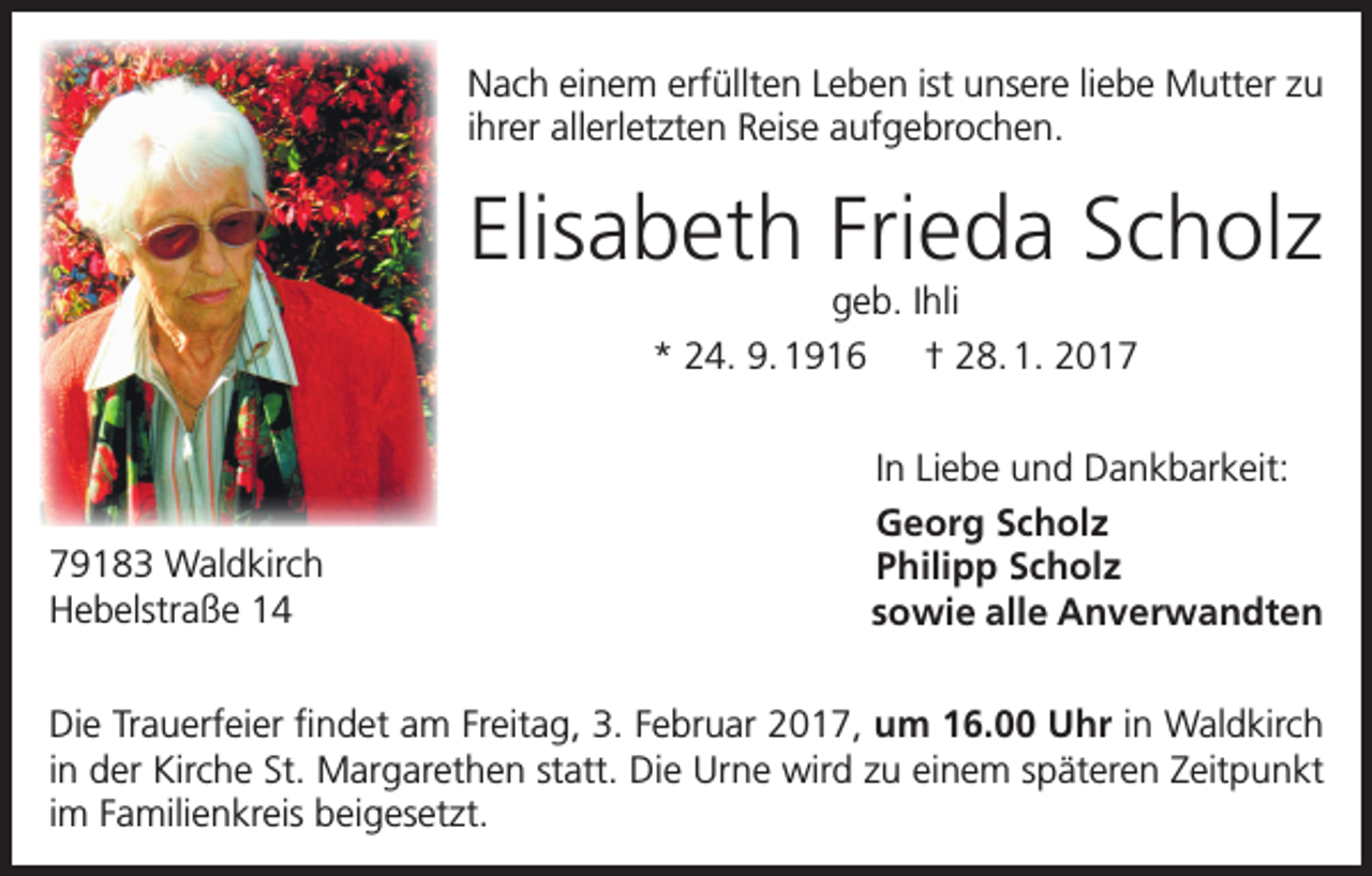 <p>Nach einem erfüllten Leben ist unsere liebe Mutter zu<br />ihrer allerletzten Reise aufgebrochen.</p><p>Elisabeth Frieda Scholz<br />geb. Ihli<br />* 24. 9. 1916 † 28. 1. 2019183 Waldkirch<br />Hebelstraße 14</p><p>In Liebe und Dankbarkeit:<br />Georg Scholz<br />Philipp Scholz<br />sowie alle Anverwandten</p><p>Die Trauerfeier findet am Freitag, 3. Februar 2017, um 16.00 Uhr in Waldkirch<br />in der Kirche St. Margarethen statt. Die Urne wird zu einem späteren Zeitpunkt<br />im Familienkreis beigesetzt.</p>