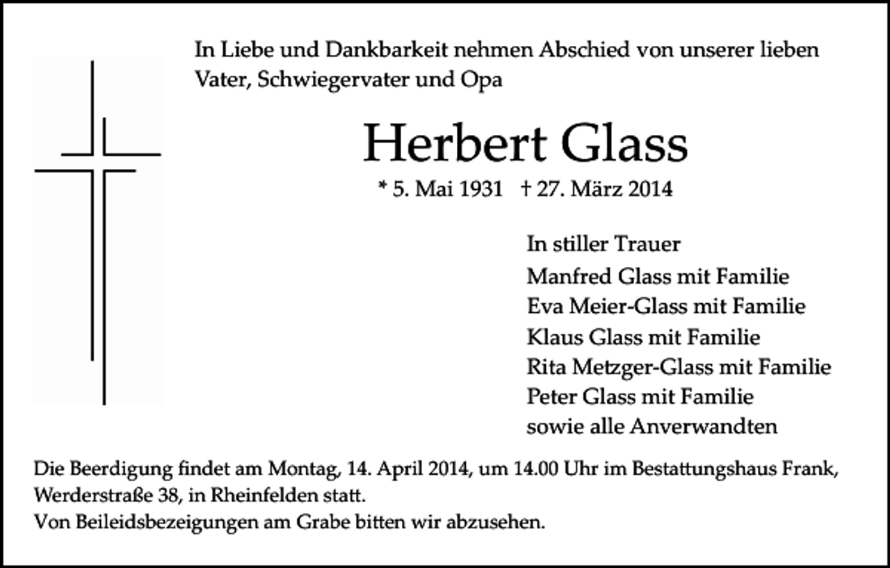 <p>In Liebe und Dankbarkeit nehmen Abschied von unserer lieben<br />Vater, Schwiegervater und Opa</p><p>Herbert Glass<br />* 5. Mai 1931 † 27. März 2014</p><p>In stiller Trauer<br />Manfred Glass mit Familie<br />Eva Meier­Glass mit Familie<br />Klaus Glass mit Familie<br />Rita Me�ger­Glass mit Familie<br />Peter Glass mit Familie<br />sowie alle Anverwandten<br />Die Beerdigung ﬁndet am Montag, 14. April 2014, um 14.00 Uhr im Besta�ungshaus Frank,<br />Werderstraße 38, in Rheinfelden sta�.<br />Von Beileidsbezeigungen am Grabe bi�en wir abzusehen.</p>