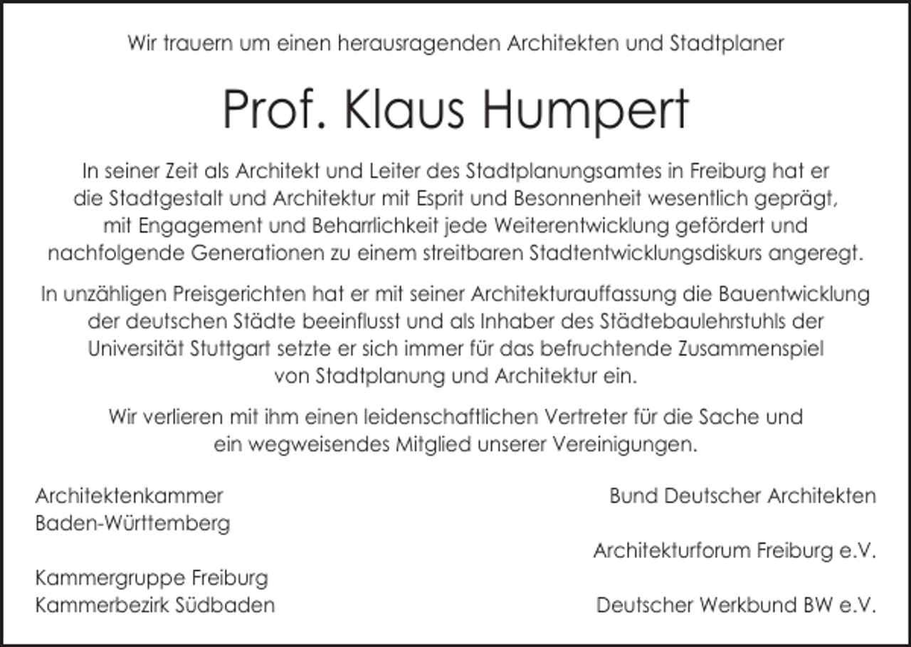 <p>Wir trauern um einen herausragenden Architekten und Stadtplaner</p><p>Prof. Klaus Humpert<br />In seiner Zeit als Architekt und Leiter des Stadtplanungsamtes in Freiburg hat er<br />die Stadtgestalt und Architektur mit Esprit und Besonnenheit wesentlich geprägt,<br />mit Engagement und Beharrlichkeit jede Weiterentwicklung ­gefördert und<br />­nachfolgende Generationen zu einem streitbaren ­Stadtentwicklungsdiskurs angeregt.<br />In unzähligen Preisgerichten hat er mit seiner Architekturauffassung die B<br />­ au­entwicklung<br />der deutschen Städte beeinflusst und als Inhaber des S­ tädte­baulehrstuhls der<br />Universität Stuttgart setzte er sich immer für das b<br />­ efruchtende Zusammenspiel<br />von Stadtplanung und Architektur ein.<br />Wir verlieren mit ihm einen leidenschaftlichen Vertreter für die Sache und ­<br />ein wegweisendes Mitglied unserer Vereinigungen.<br />Architektenkammer<br />Baden-Württemberg</p><p>Kammergruppe Freiburg<br />Kammerbezirk Südbaden</p><p>Bund Deutscher Architekten<br />Architekturforum Freiburg e.V.<br />Deutscher Werkbund BW e.V.</p>