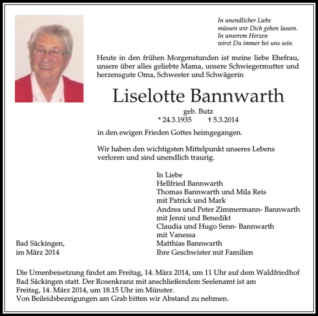 <p>In unendlicher Liebe<br />müssen wir Dich gehen lassen.<br />In unserem Herzen<br />wirst Du immer bei uns sein.</p><p>Heute in den frühen Morgenstunden ist meine liebe Ehefrau,<br />unsere über alles geliebte Mama, unsere Schwiegermutter und<br />herzensgute Oma, Schwester und Schwägerin</p><p>Liselotte Bannwarth<br />geb. Butz<br />* 24.3.1935<br />† 5.3.2014</p><p>in den ewigen Frieden Gottes heimgegangen.<br />Wir haben den wichtigsten Mittelpunkt unseres Lebens<br />verloren und sind unendlich traurig.</p><p>Bad Säckingen,<br />im März 2014</p><p>In Liebe<br />Hellfried Bannwarth<br />Thomas Bannwarth und Mila Reis<br />mit Patrick und Mark<br />Andrea und Peter Zimmermann- Bannwarth<br />mit Jenni und Benedikt<br />Claudia und Hugo Senn- Bannwarth<br />mit Vanessa<br />Matthias Bannwarth<br />Ihre Geschwister mit Familien</p><p>Die Urnenbeisetzung findet am Freitag, 14. März 2014, um 11 Uhr auf dem Waldfriedhof<br />Bad Säckingen statt. Der Rosenkranz mit anschließendem Seelenamt ist am<br />Freitag, 14. März 2014, um 18.15 Uhr im Münster.<br />Von Beileidsbezeigungen am Grab bitten wir Abstand zu nehmen.</p>