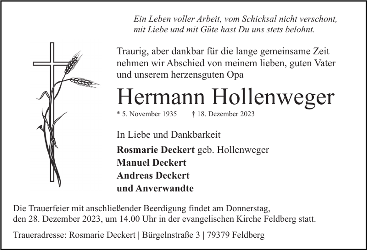 <p>Ein Leben voller Arbeit, vom Schicksal nicht verschont,<br />mit Liebe und mit Güte hast Du uns stets belohnt.</p><p>Traurig, aber dankbar für die lange gemeinsame Zeit<br />nehmen wir Abschied von meinem lieben, guten Vater<br />und unserem herzensguten Opa</p><p>Hermann Hollenweger<br />* 5. November 1935</p><p>† 18. Dezember 2023</p><p>In Liebe und Dankbarkeit<br />Rosmarie Deckert geb. Hollenweger<br />Manuel Deckert<br />Andreas Deckert<br />und Anverwandte<br />Die Trauerfeier mit anschließender Beerdigung findet am Donnerstag,<br />den 28. Dezember 2023, um 14.00 Uhr in der evangelischen Kirche Feldberg statt.<br />Traueradresse: Rosmarie Deckert | Bürgelnstraße 3 | 79379 Feldberg</p>