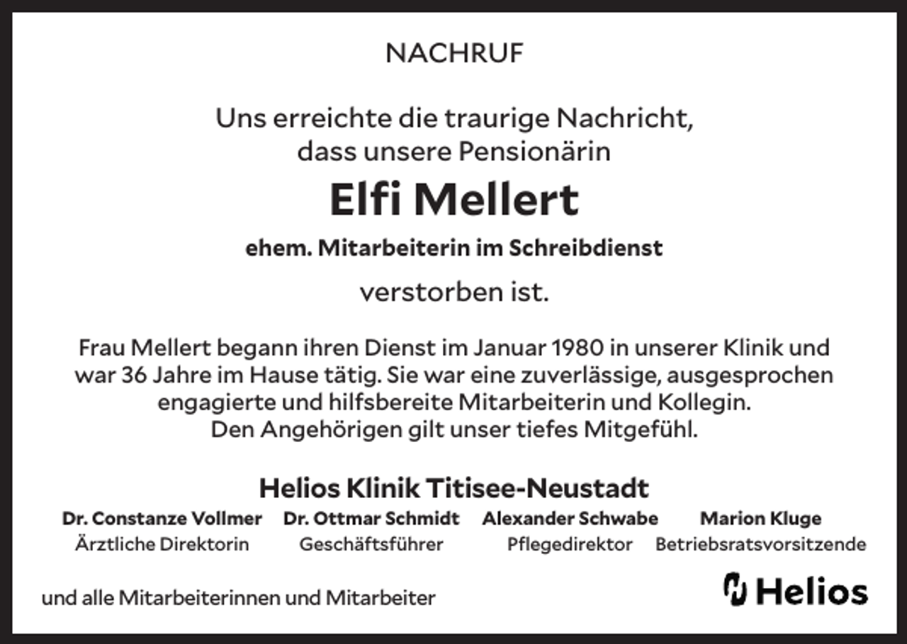 <p>NACHRUF<br />Uns erreichte die traurige Nachricht,<br />dass unsere Pensionärin</p><p>Elfi Mellert</p><p>ehem. Mitarbeiterin im Schreibdienst</p><p>verstorben ist.<br />Frau Mellert begann ihren Dienst im Januar 1980 in unserer Klinik und<br />war 36 Jahre im Hause tätig. Sie war eine zuverlässige, ausgesprochen<br />engagierte und hilfsbereite Mitarbeiterin und Kollegin.<br />Den Angehörigen gilt unser tiefes Mitgefühl.</p><p>Helios Klinik Titisee-Neustadt<br />Dr. Constanze Vollmer<br />Ärztliche Direktorin</p><p>Dr. Ottmar Schmidt<br />Geschäftsführer</p><p>und alle Mitarbeiterinnen und Mitarbeiter</p><p>Alexander Schwabe<br />Marion Kluge<br />Pflegedirektor Betriebsratsvorsitzende</p>