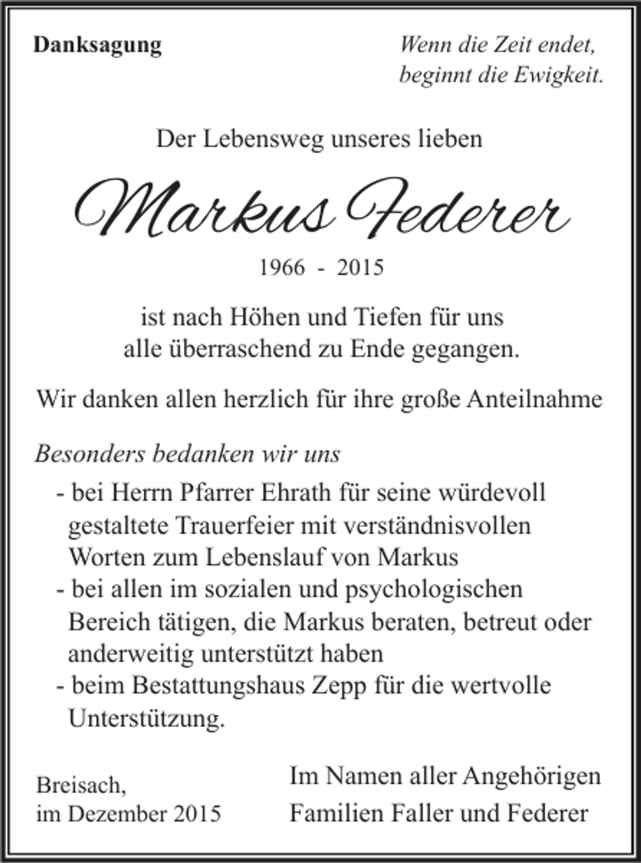 <p>Danksagung</p><p>Wenn die Zeit endet,<br />beginnt die Ewigkeit.</p><p>Der Lebensweg unseres lieben</p><p>Markus Federer<br />1966 - 2015</p><p>ist nach Höhen und Tiefen für uns<br />alle überraschend zu Ende gegangen.<br />Wir danken allen herzlich für ihre große Anteilnahme</p><p>Besonders bedanken wir uns<br />- bei Herrn Pfarrer Ehrath für seine würdevoll<br />gestaltete Trauerfeier mit verständnisvollen<br />Worten zum Lebenslauf von Markus<br />- bei allen im sozialen und psychologischen<br />Bereich tätigen, die Markus beraten, betreut oder<br />anderweitig unterstützt haben<br />- beim Bestattungshaus Zepp für die wertvolle<br />Unterstützung.<br />Breisach,<br />im Dezember 2015</p><p>Im Namen aller Angehörigen<br />Familien Faller und Federer</p>