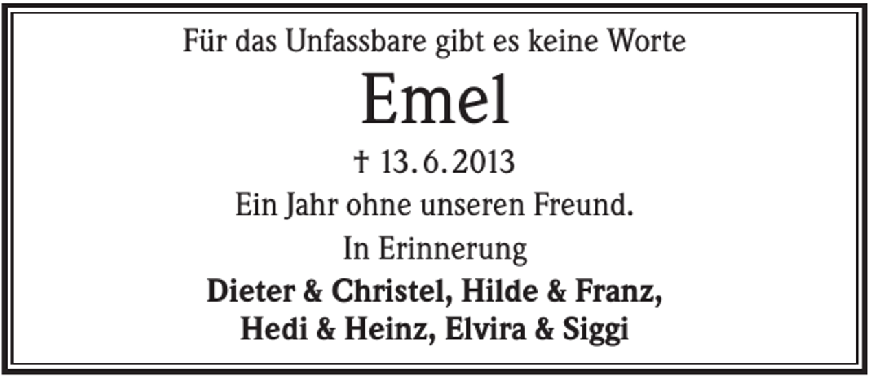 <p>Für das Unfassbare gibt es keine Worte</p><p>Emel<br />† 13. 6. 2013<br />Ein Jahr ohne unseren Freund.<br />In Erinnerung<br />Dieter &amp; Christel, Hilde &amp; Franz,<br />Hedi &amp; Heinz, Elvira &amp; Siggi</p>