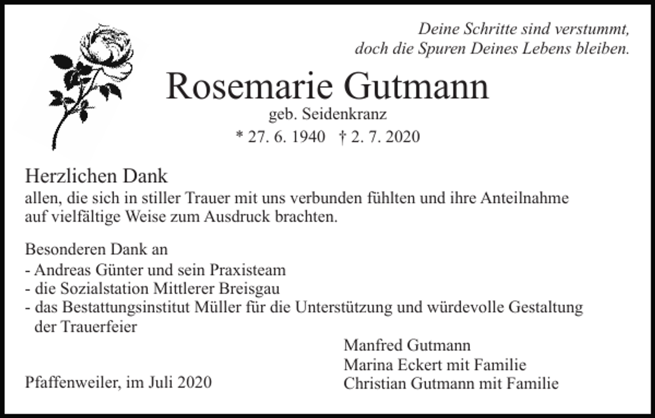 <p>Deine Schritte sind verstummt,<br />doch die Spuren Deines Lebens bleiben.</p><p>Rosemarie Gutmann<br />geb. Seidenkranz<br />* 27. 6. 1940 † 2. 7. 2020</p><p>Herzlichen Dank</p><p>allen, die sich in stiller Trauer mit uns verbunden fühlten und ihre Anteilnahme<br />auf vielfältige Weise zum Ausdruck brachten.<br />Besonderen Dank an<br />- Andreas Günter und sein Praxisteam<br />- die Sozialstation Mittlerer Breisgau<br />- das Bestattungsinstitut Müller für die Unterstützung und würdevolle Gestaltung<br />der Trauerfeier<br />Manfred Gutmann<br />Marina Eckert mit Familie<br />Pfaffenweiler, im Juli 2020<br />Christian Gutmann mit Familie</p>