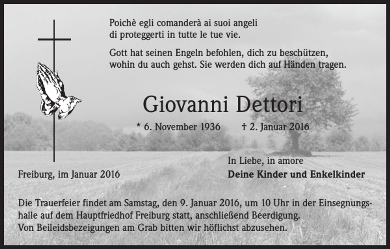 <p>Poichè egli comanderà ai suoi angeli<br />di proteggerti in tutte le tue vie.<br />Gott hat seinen Engeln befohlen, dich zu beschützen,<br />wohin du auch gehst. Sie werden dich auf Händen tragen.</p><p>Giovanni Dettori<br />* 6. November 1936 † 2. Januar 2016</p><p>Freiburg, im Januar 2016</p><p>In Liebe, in amore<br />Deine Kinder und Enkelkinder</p><p>Die Trauerfeier findet am Samstag, den 9. Januar 2016, um 10 Uhr in der Einsegnungshalle auf dem Hauptfriedhof Freiburg statt, anschließend Beerdigung.<br />Von Beileidsbezeigungen am Grab bitten wir höflichst abzusehen.</p>