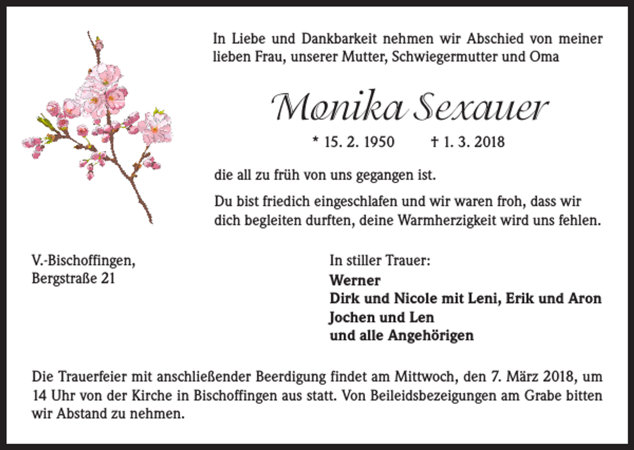 <p>In Liebe und Dankbarkeit nehmen wir Abschied von meiner<br />­lieben Frau, unserer Mutter, Schwiegermutter und Oma</p><p>Monika Sexauer<br />* 15. 2. 1950</p><p>† 1. 3. 2018</p><p>die all zu früh von uns gegangen ist.<br />Du bist friedich eingeschlafen und wir waren froh, dass wir<br />dich begleiten durften, deine Warmherzigkeit wird uns fehlen.<br />V.-Bischoffingen,<br />Bergstraße 21</p><p>In stiller Trauer:<br />Werner<br />Dirk und Nicole mit Leni, Erik und Aron<br />Jochen und Len<br />und alle Angehörigen</p><p>Die Trauerfeier mit anschließender Beerdigung findet am Mittwoch, den 7. März 2018, um<br />14 Uhr von der Kirche in Bischoffingen aus statt. Von Beileidsbezeigungen am ­Grabe bitten<br />wir Abstand zu nehmen.</p>