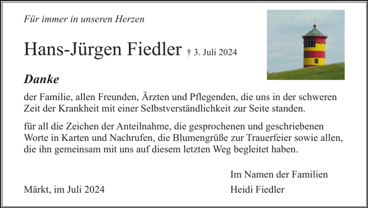 <p>Für immer in unseren Herzen</p><p>Hans-Jürgen Fiedler † 3. Juli 2024<br />Danke<br />der Familie, allen Freunden, Ärzten und Pflegenden, die uns in der schweren<br />Zeit der Krankheit mit einer Selbstverständlichkeit zur Seite standen.<br />für all die Zeichen der Anteilnahme, die gesprochenen und geschriebenen<br />Worte in Karten und Nachrufen, die Blumengrüße zur Trauerfeier sowie allen,<br />die ihn gemeinsam mit uns auf diesem letzten Weg begleitet haben.<br />Im Namen der Familien<br />Märkt, im Juli 2024</p><p>Heidi Fiedler</p>