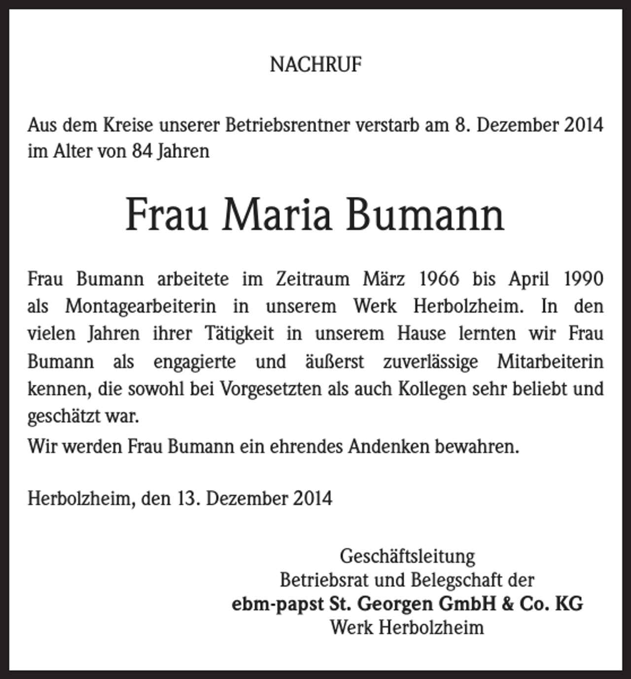 <p>NACHRUF<br />Aus dem Kreise unserer Betriebsrentner verstarb am 8. Dezember 2014<br />im Alter von 84 Jahren</p><p>Frau Maria Bumann<br />Frau Bumann arbeitete im Zeitraum März 1966 bis April 1990<br />als Montagearbeiterin in unserem Werk Herbolzheim. In den<br />vielen Jahren ihrer Tätigkeit in unserem Hause lernten wir Frau<br />Bumann als engagierte und äußerst zuverlässige Mitarbeiterin<br />kennen, die sowohl bei Vorgesetzten als auch Kollegen sehr beliebt und<br />geschätzt war.<br />Wir werden Frau Bumann ein ehrendes Andenken bewahren.<br />Herbolzheim, den 13. Dezember 2014<br />Geschäftsleitung<br />Betriebsrat und Belegschaft der<br />ebm-papst St. Georgen GmbH &amp; Co. KG<br />Werk Herbolzheim</p>
