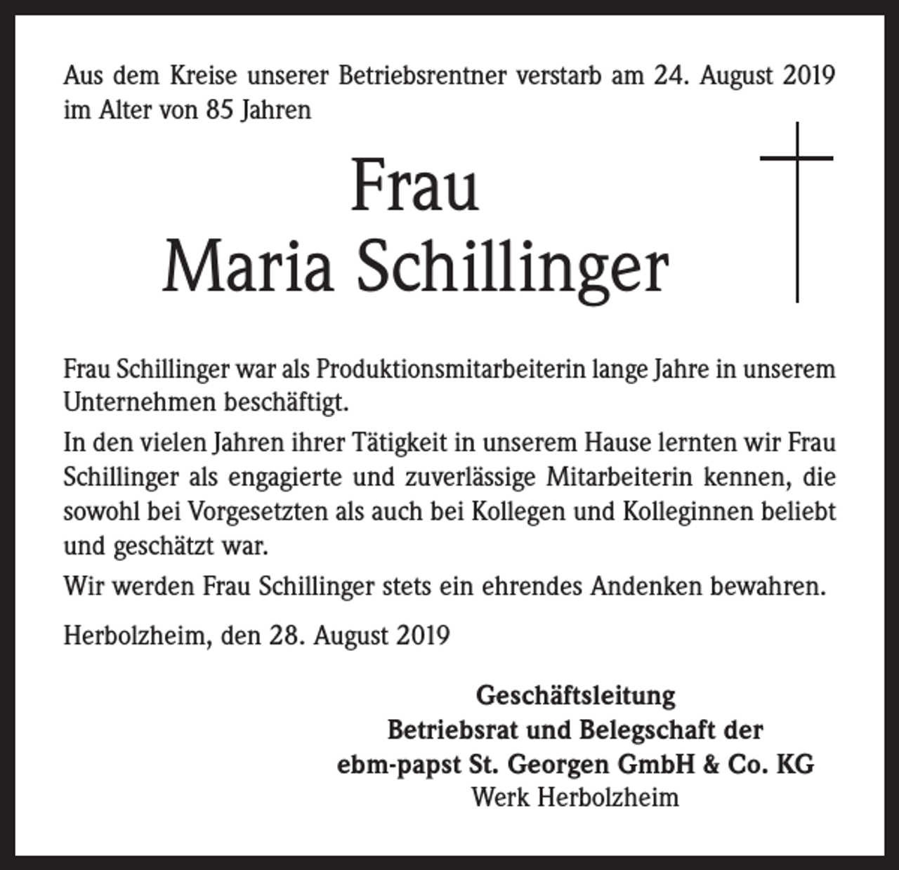 <p>Aus dem Kreise unserer Betriebsrentner verstarb am 24. August 2019<br />im Alter von 85 Jahren</p><p>Frau<br />Maria Schillinger<br />Frau Schillinger war als Produktionsmitarbeiterin lange Jahre in unserem<br />Unternehmen beschäftigt.<br />In den vielen Jahren ihrer Tätigkeit in unserem Hause lernten wir Frau<br />Schillinger als engagierte und zuverlässige Mitarbeiterin kennen, die<br />sowohl bei Vorgesetzten als auch bei Kollegen und Kolleginnen beliebt<br />und geschätzt war.<br />Wir werden Frau Schillinger stets ein ehrendes Andenken bewahren.<br />Herbolzheim, den 28. August 2019<br />Geschäftsleitung<br />Betriebsrat und Belegschaft der<br />ebm-papst St. Georgen GmbH &amp; Co. KG<br />Werk Herbolzheim</p>