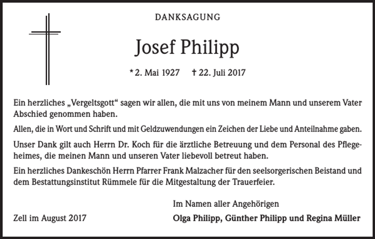 <p>DANKSAGUNG</p><p>Josef Philipp<br />* 2. Mai 1927</p><p>= 22. Juli 2017</p><p>Ein herzliches „Vergeltsgott“ sagen wir allen, die mit uns von meinem Mann und unserem Vater<br />Abschied genommen haben.<br />Allen, die in Wort und Schrift und mit Geldzuwendungen ein Zeichen der Liebe und Anteilnahme gaben.<br />Unser Dank gilt auch Herrn Dr. Koch für die ärztliche Betreuung und dem Personal des Pflegeheimes, die meinen Mann und unseren Vater liebevoll betreut haben.<br />Ein herzliches Dankeschön Herrn Pfarrer Frank Malzacher für den seelsorgerischen Beistand und<br />dem Bestattungsinstitut Rümmele für die Mitgestaltung der Trauerfeier.</p><p>Zell im August 2017</p><p>Im Namen aller Angehörigen<br />Olga Philipp, Günther Philipp und Regina Müller</p>
