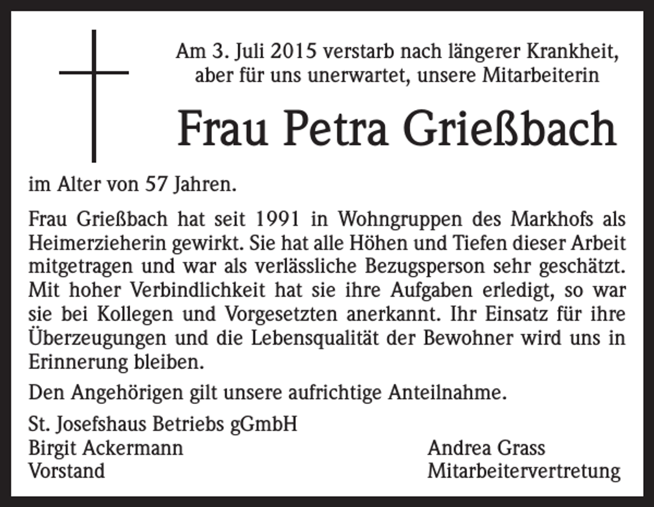 <p>Am 3. Juli 2015 verstarb nach längerer Krankheit,<br />aber für uns unerwartet, unsere Mitarbeiterin</p><p>Frau Petra Grießbach<br />im Alter von 57 Jahren.<br />Frau Grießbach hat seit 1991 in Wohngruppen des Markhofs als<br />Heimerzieherin gewirkt. Sie hat alle Höhen und Tiefen dieser Arbeit<br />mitgetragen und war als verlässliche Bezugsperson sehr geschätzt.<br />Mit hoher Verbindlichkeit hat sie ihre Aufgaben erledigt, so war<br />sie bei Kollegen und Vorgesetzten anerkannt. Ihr Einsatz für ihre<br />Überzeugungen und die Lebensqualität der Bewohner wird uns in<br />Erinnerung bleiben.<br />Den Angehörigen gilt unsere aufrichtige Anteilnahme.<br />St. Josefshaus Betriebs gGmbH<br />Birgit Ackermann<br />Andrea Grass<br />Vorstand Mitarbeitervertretung</p>