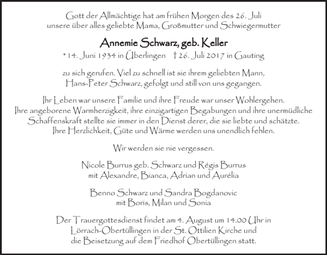 <p>Gott der Allmächtige hat am frühen Morgen des 26. Juli<br />unsere über alles geliebte Mama, Großmutter und Schwiegermutter</p><p>Annemie Schwarz, geb. Keller</p><p>* 14. Juni 1934 in Überlingen † 26. Juli 2017 in Gauting<br />zu sich gerufen. Viel zu schnell ist sie ihrem geliebten Mann,<br />Hans-Peter Schwarz, gefolgt und still von uns gegangen.<br />Ihr Leben war unsere Familie und ihre Freude war unser Wohlergehen.<br />Ihre angeborene Warmherzigkeit, ihre einzigartigen Begabungen und ihre unermüdliche<br />Schaffenskraft stellte sie immer in den Dienst derer, die sie liebte und schätzte.<br />Ihre Herzlichkeit, Güte und Wärme werden uns unendlich fehlen.<br />Wir werden sie nie vergessen.<br />Nicole Burrus geb. Schwarz und Régis Burrus<br />mit Alexandre, Bianca, Adrian und Aurélia<br />Benno Schwarz und Sandra Bogdanovic<br />mit Boris, Milan und Sonia<br />Der Trauergottesdienst findet am 4. August um 14.00 Uhr in<br />Lörrach-Obertüllingen in der St. Ottilien Kirche und<br />die Beisetzung auf dem Friedhof Obertüllingen statt.</p>
