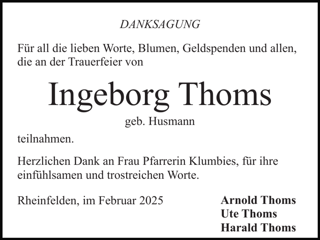 <p>DANKSAGUNG<br />Für all die lieben Worte, Blumen, Geldspenden und allen,<br />die an der Trauerfeier von</p><p>Ingeborg Thoms<br />geb. Husmann<br />teilnahmen.<br />Herzlichen Dank an Frau Pfarrerin Klumbies, für ihre<br />einfühlsamen und trostreichen Worte.<br />Rheinfelden, im Februar 2025</p><p>Arnold Thoms<br />Ute Thoms<br />Harald Thoms</p>