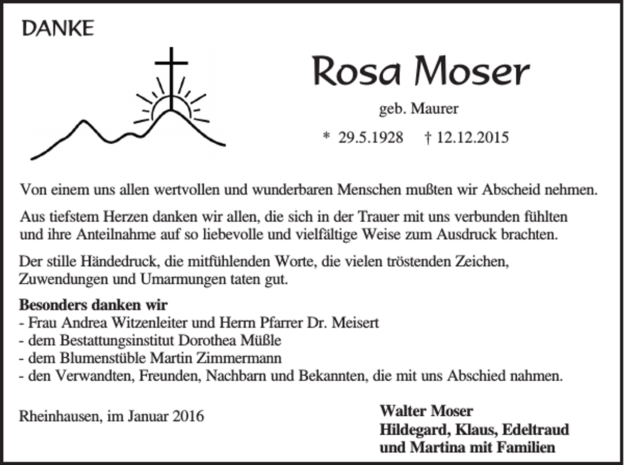 <p>DANKE</p><p>Rosa Moser<br />geb. Maurer<br />* 29.5.1928</p><p>† 12.12.2015</p><p>Von einem uns allen wertvollen und wunderbaren Menschen mußten wir Abscheid nehmen.<br />Aus tiefstem Herzen danken wir allen, die sich in der Trauer mit uns verbunden fühlten<br />und ihre Anteilnahme auf so liebevolle und vielfältige Weise zum Ausdruck brachten.<br />Der stille Händedruck, die mitfühlenden Worte, die vielen tröstenden Zeichen,<br />Zuwendungen und Umarmungen taten gut.<br />Besonders danken wir<br />- Frau Andrea Witzenleiter und Herrn Pfarrer Dr. Meisert<br />- dem Bestattungsinstitut Dorothea Müßle<br />- dem Blumenstüble Martin Zimmermann<br />- den Verwandten, Freunden, Nachbarn und Bekannten, die mit uns Abschied nahmen.<br />Rheinhausen, im Januar 2016</p><p>Walter Moser<br />Hildegard, Klaus, Edeltraud<br />und Martina mit Familien</p>