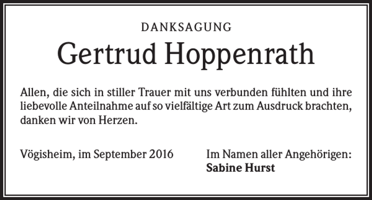 <p>D A NK S A G U NG</p><p>Gertrud Hoppenrath<br />Allen, die sich in stiller Trauer mit uns verbunden fühlten und ihre<br />liebevolle Anteilnahme auf so vielfältige Art zum Ausdruck brachten,<br />danken wir von Herzen.<br />Vögisheim, im September 2016</p><p>Im Namen aller Angehörigen:<br />Sabine Hurst</p>