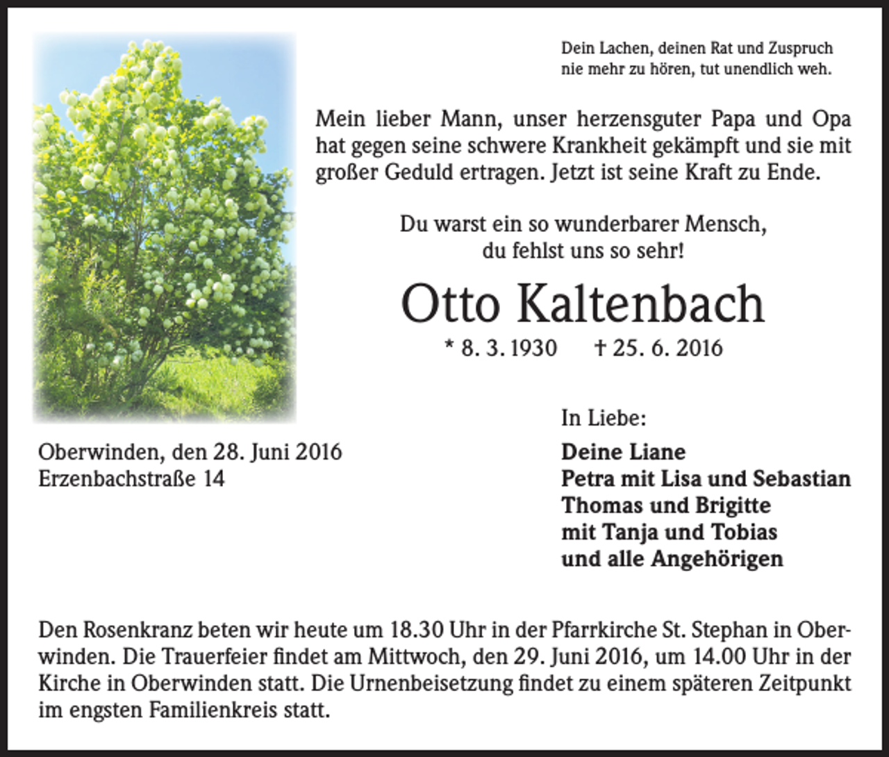<p>Dein Lachen, deinen Rat und Zuspruch<br />nie mehr zu hören, tut unendlich weh.</p><p>Mein lieber Mann, unser herzensguter Papa und Opa<br />hat gegen seine schwere Krankheit gekämpft und sie mit<br />großer Geduld ertragen. Jetzt ist seine Kraft zu Ende.<br />Du warst ein so wunderbarer Mensch,<br />du fehlst uns so sehr!</p><p>Otto Kaltenbach<br />* 8. 3. 1930 † 25. 6. 2016</p><p>Oberwinden, den 28. Juni 2016<br />Erzenbachstraße 14</p><p>In Liebe:<br />Deine Liane<br />Petra mit Lisa und Sebastian<br />Thomas und Brigitte<br />mit Tanja und Tobias<br />und alle Angehörigen</p><p>Den Rosenkranz beten wir heute um 18.30 Uhr in der Pfarrkirche St. Stephan in Oberwinden. Die Trauerfeier findet am Mittwoch, den 29. Juni 2016, um 14.00 Uhr in der<br />Kirche in Oberwinden statt. Die Urnenbeisetzung findet zu einem späteren Zeitpunkt<br />im engsten Familienkreis statt.</p>