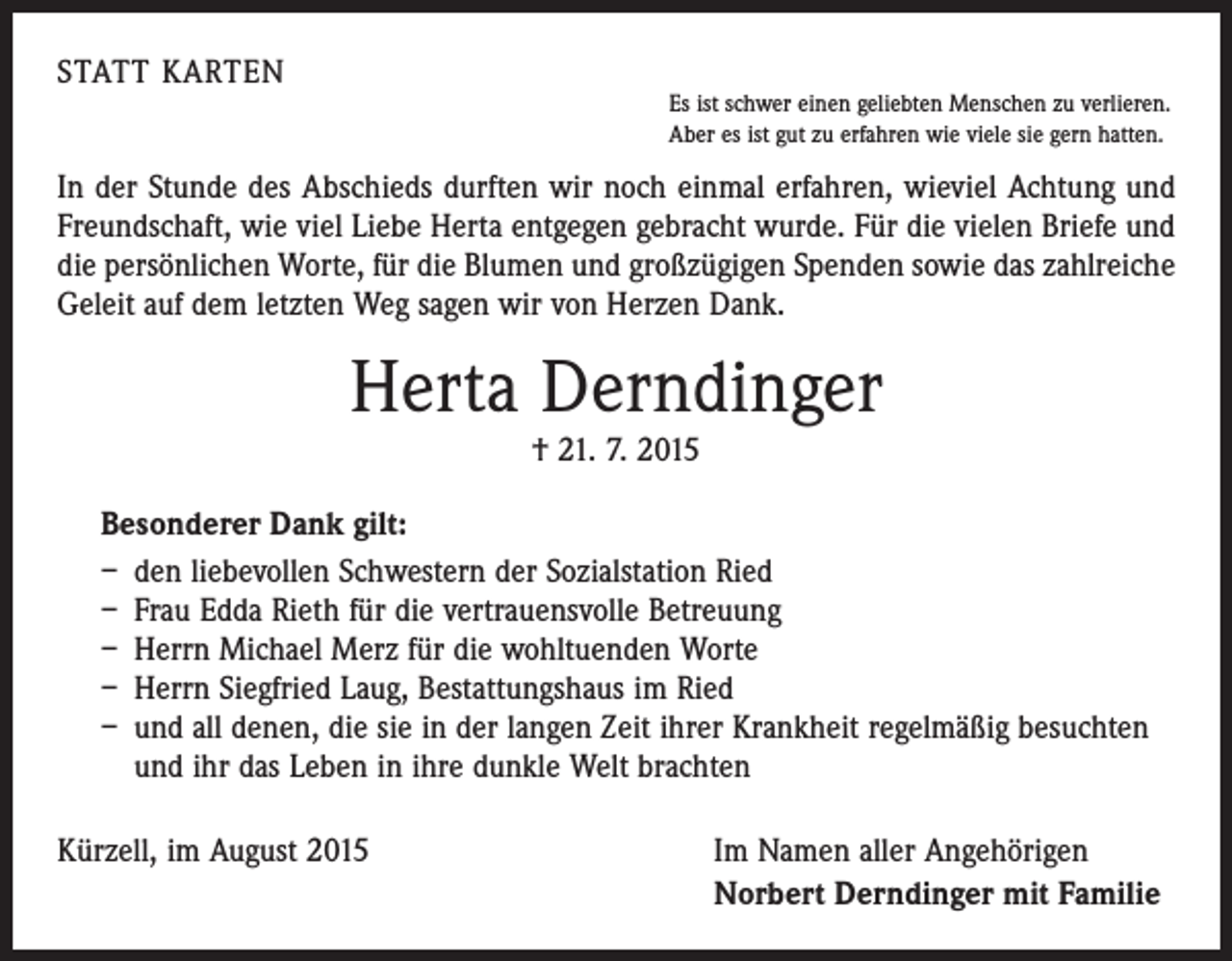 <p>STATT KARTEN</p><p>Es ist schwer einen geliebten Menschen zu verlieren.<br />Aber es ist gut zu erfahren wie viele sie gern hatten.</p><p>In der Stunde des Abschieds durften wir noch einmal erfahren, wieviel Achtung und<br />Freundschaft, wie viel Liebe Herta entgegen gebracht wurde. Für die vielen Briefe und<br />die persönlichen Worte, für die Blumen und großzügigen Spenden sowie das zahlreiche<br />Geleit auf dem letzten Weg sagen wir von Herzen Dank.</p><p>Herta Derndinger<br />† 21. 7. 2015</p><p>Besonderer Dank gilt:<br />– den liebevollen Schwestern der Sozialstation Ried<br />– Frau Edda Rieth für die vertrauensvolle Betreuung<br />– Herrn Michael Merz für die wohltuenden Worte<br />– Herrn Siegfried Laug, Bestattungshaus im Ried<br />– und all denen, die sie in der langen Zeit ihrer Krankheit regelmäßig besuchten<br />und ihr das Leben in ihre dunkle Welt brachten<br />Kürzell, im August 2015</p><p>Im Namen aller Angehörigen<br />Norbert Derndinger mit Familie</p>