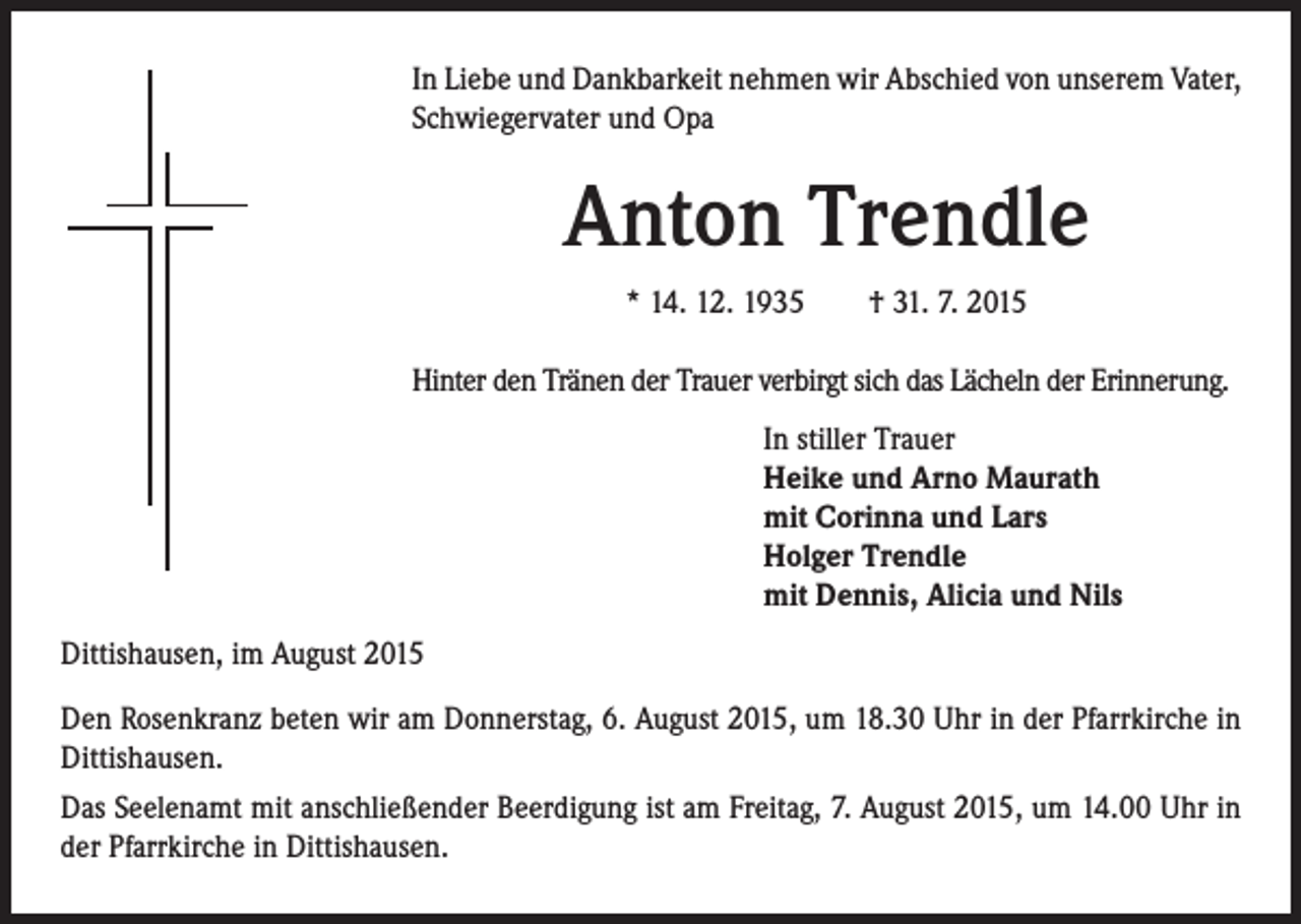 <p>I n Liebe und Dankbarkeit nehmen wir Abschied von unserem Vater,<br />Schwiegervater und Opa</p><p>Anton Trendle</p><p>* 14. 12. 1935 † 31. 7. 2015</p><p>Hinter den Tränen der Trauer verbirgt sich das Lächeln der Erinnerung.</p><p>In stiller Trauer<br />Heike und Arno Maurath<br />mit Corinna und Lars<br />Holger Trendle<br />mit Dennis, Alicia und Nils</p><p>Dittishausen, im August 2015<br />Den Rosenkranz beten wir am Donnerstag, 6. August 2015, um 18.30 Uhr in der Pfarrkirche in<br />Dittishausen.<br />Das Seelenamt mit anschließender Beerdigung ist am Freitag, 7. August 2015, um 14.00 Uhr in<br />der Pfarrkirche in Dittishausen.</p>