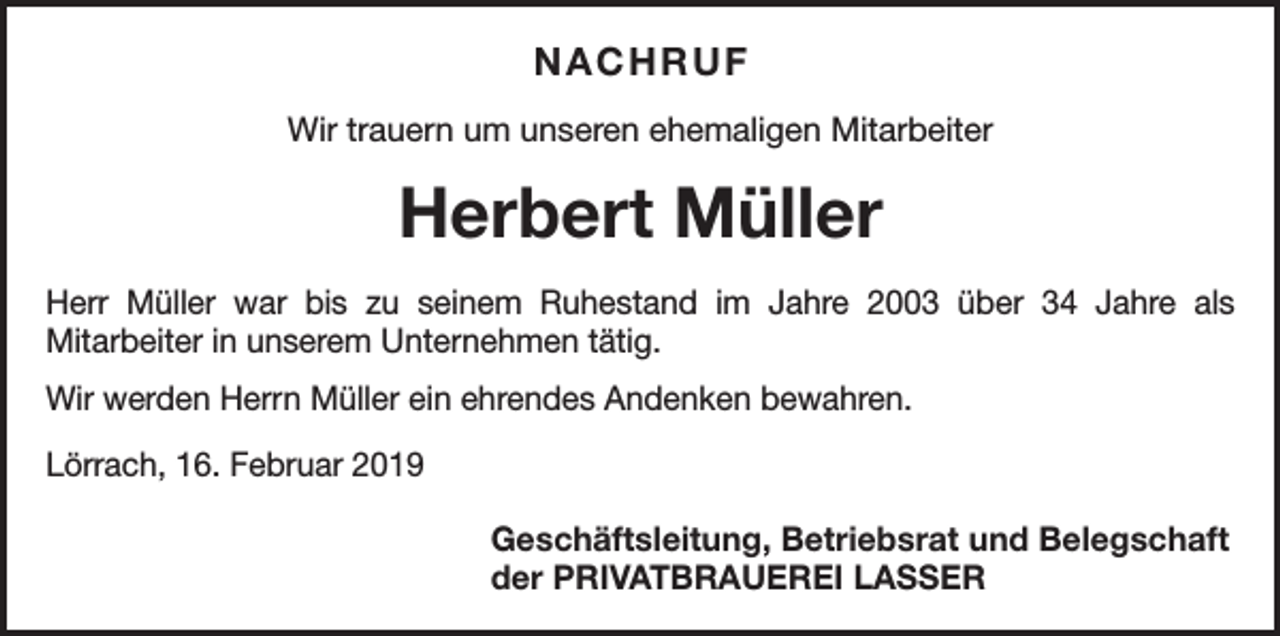 <p>NACHRUF<br />Wir trauern um unseren ehemaligen Mitarbeiter</p><p>Herbert Müller<br />Herr Müller war bis zu seinem Ruhestand im Jahre 2003 über 34 Jahre als<br />­Mitarbeiter in unserem Unternehmen tätig.<br />Wir werden Herrn Müller ein ehrendes Andenken bewahren.<br />Lörrach, 16. Februar 2019</p><p>Geschäftsleitung, Betriebsrat und Belegschaft<br />der PRIVATBRAUEREI LASSER</p>