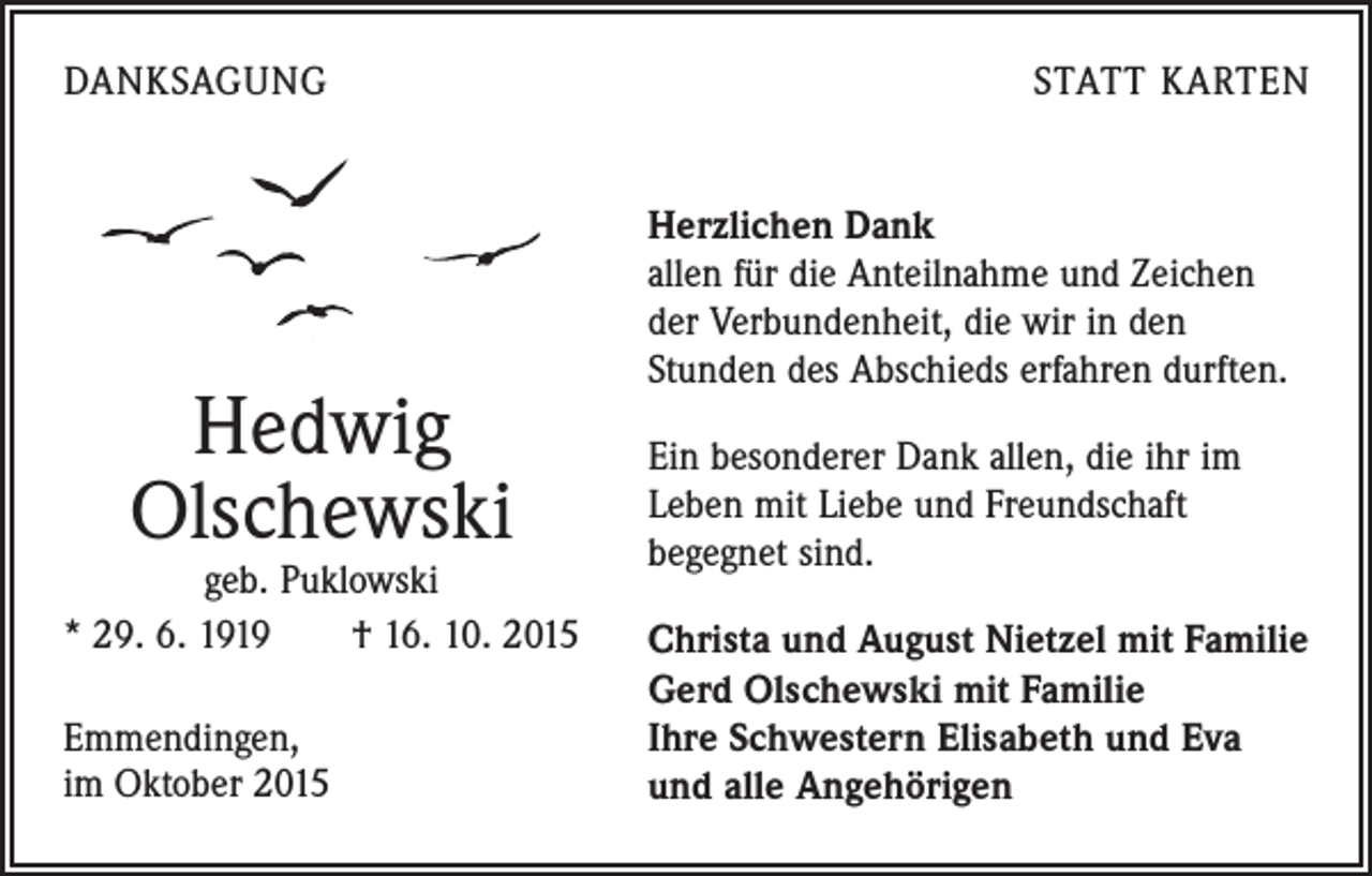 <p>DANKSAGUNG</p><p>Hedwig<br />Olschewski</p><p>geb. Puklowski<br />* 29. 6. 1919 † 16. 10. 2015<br />Emmendingen,<br />im Oktober 2015</p><p>STATT KARTEN<br />Herzlichen Dank<br />allen für die Anteilnahme und Zeichen<br />der Verbundenheit, die wir in den<br />­Stunden des Abschieds erfahren durften.<br />Ein besonderer Dank allen, die ihr im<br />Leben mit Liebe und Freundschaft<br />­begegnet sind.<br />Christa und August Nietzel mit Familie<br />Gerd Olschewski mit Familie<br />Ihre Schwestern Elisabeth und Eva<br />und alle Angehörigen</p>