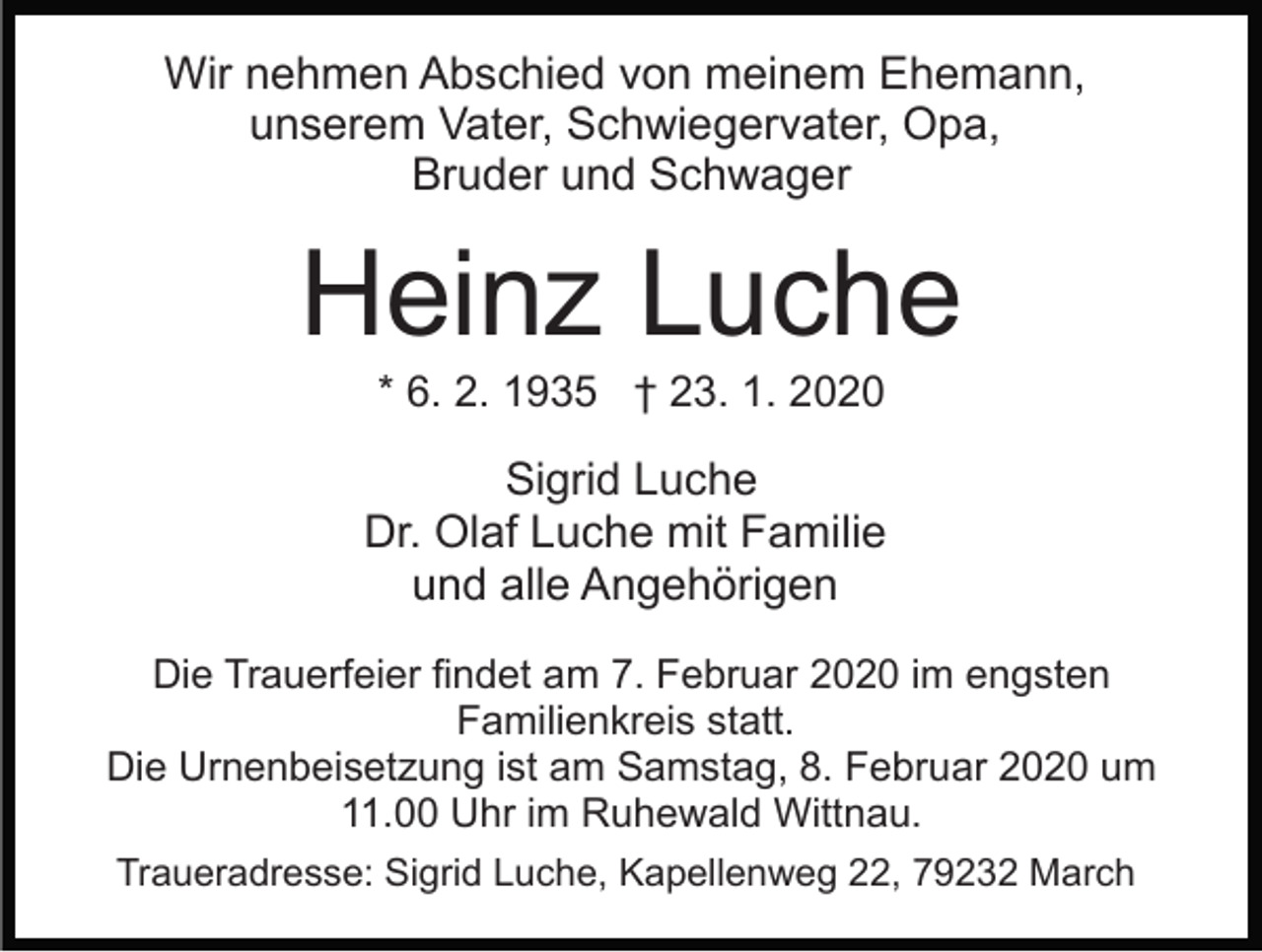 <p>Wir nehmen Abschied von meinem Ehemann,<br />unserem Vater, Schwiegervater, Opa,<br />Bruder und Schwager</p><p>Heinz Luche<br />* 6. 2. 1935 † 23. 1. 2020</p><p>Sigrid Luche<br />Dr. Olaf Luche mit Familie<br />und alle Angehörigen<br />Die Trauerfeier findet am 7. Februar 2020 im engsten<br />Familienkreis statt.<br />Die Urnenbeisetzung ist am Samstag, 8. Februar 2020 um<br />11.00 Uhr im Ruhewald Wittnau.<br />Traueradresse: Sigrid Luche, Kapellenweg 22, 79232 March</p>