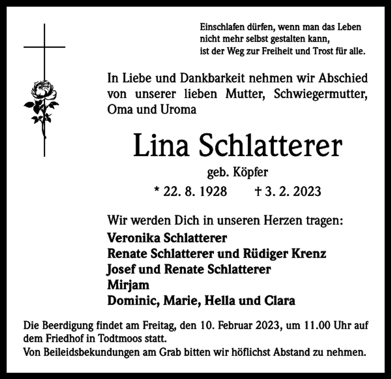 <p>Einschlafen dürfen, wenn man das Leben<br />nicht mehr selbst gestalten kann,<br />ist der Weg zur Freiheit und Trost für alle.</p><p>In Liebe und Dankbarkeit nehmen wir Abschied<br />von unserer lieben Mutter, Schwiegermutter,<br />Oma und Uroma</p><p>Lina Schlatterer<br />geb. Köpfer<br />* 22. 8. 1928 † 3. 2. 2023</p><p>Wir werden Dich in unseren Herzen tragen:<br />Veronika Schlatterer<br />Renate Schlatterer und Rüdiger Krenz<br />Josef und Renate Schlatterer<br />Mirjam<br />Dominic, Marie, Hella und Clara<br />Die Beerdigung findet am Freitag, den 10. Februar 2023, um 11.00 Uhr auf<br />dem Friedhof in Todtmoos statt.<br />Von Beileidsbekundungen am Grab bitten wir höflichst Abstand zu nehmen.</p>