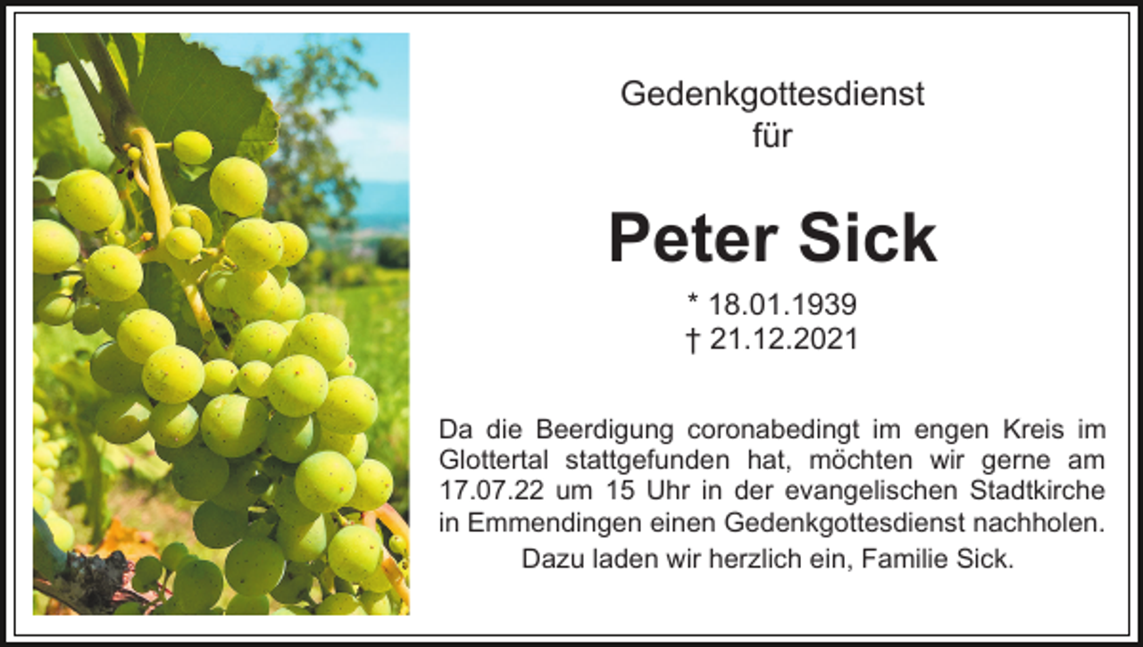 <p>Gedenkgottesdienst<br />für</p><p>Peter Sick<br />* 18.01.1939<br />† 21.12.2021<br />Da die Beerdigung coronabedingt im engen Kreis im<br />Glottertal stattgefunden hat, möchten wir gerne am<br />17.07.22 um 15 Uhr in der evangelischen Stadtkirche<br />in Emmendingen einen Gedenkgottesdienst nachholen.<br />Dazu laden wir herzlich ein, Familie Sick.</p>