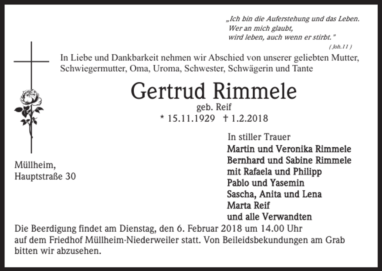 <p>„Ich<br />„I c h bin<br />bi n die<br />di e Auferstehung<br />A uf erst e h u n g und<br />u n d das<br />d as Leben.<br />L e b e n.<br />Wer<br />W er an<br />a n mich<br />mi c h glaubt,<br />gl a u bt,<br />wird<br />stirbt."<br />wir d lleben,<br />e b e n, auch<br />a u c h wenn<br />w e n n er<br />er stir<br />bt. "<br />( JJoh.11<br />o h. )</p><p>IInn Liebe<br />Li e b e und<br />u n d Dankbarkeit<br />D a n k b ar k eit nehmen<br />n e h m e n wir<br />wir Abschied<br />A bs c hi e d von<br />vo n uunserer<br />ns er er ggeliebten<br />eli e bt e n Mutter,<br />M ut t er,<br />Schwiegermutter,<br />S c h wi e g er m utt er, Oma,<br />O m a, Uroma,<br />U r o m a, Schwester,<br />S c h w est er, Schwägerin<br />S c h w ä geri n und<br />u n d Tante<br />Ta nt e</p><p>G ertr u dgeb.<br />RiRimmele<br />m m el e<br />Gertrud<br />g e b. Reif<br />R eif<br />** 15.11.1929<br />1 5. . 1 9 2 9 †<br />† 1.2.2018<br />1. 2. 2 0 1 8</p><p>IInn stiller<br />still er Trauer<br />Tr a u er<br />MMüllheim,<br />üll h ei m,<br />HHauptstraße<br />a u ptstr a ß e 33</p><p>Die<br />Di<br />e BBeerdigung<br />e er di g u n g fifindet<br />n d et aam<br />m Dienstag,<br />Di e nst a g, den<br />d e n 6.<br />6. Februar<br />F e br u ar 2018<br />2 0 1 8 um<br />u m 14.00<br />1 4. Uhr<br />U hr<br />a uf dem<br />d e m Friedhof<br />Fri e d h of Müllheim-Niederweiler<br />M üll h e i m- Ni e d er w eil er statt.<br />st att. Von<br />Vo n Beileidsbekundungen<br />B eil ei ds b e k u n d u n g e n am<br />a m Grab<br />Gr a b<br />auf<br />bitten<br />bitt<br />e n wir<br />wir aabzusehen.<br />b z us e h e n.</p>