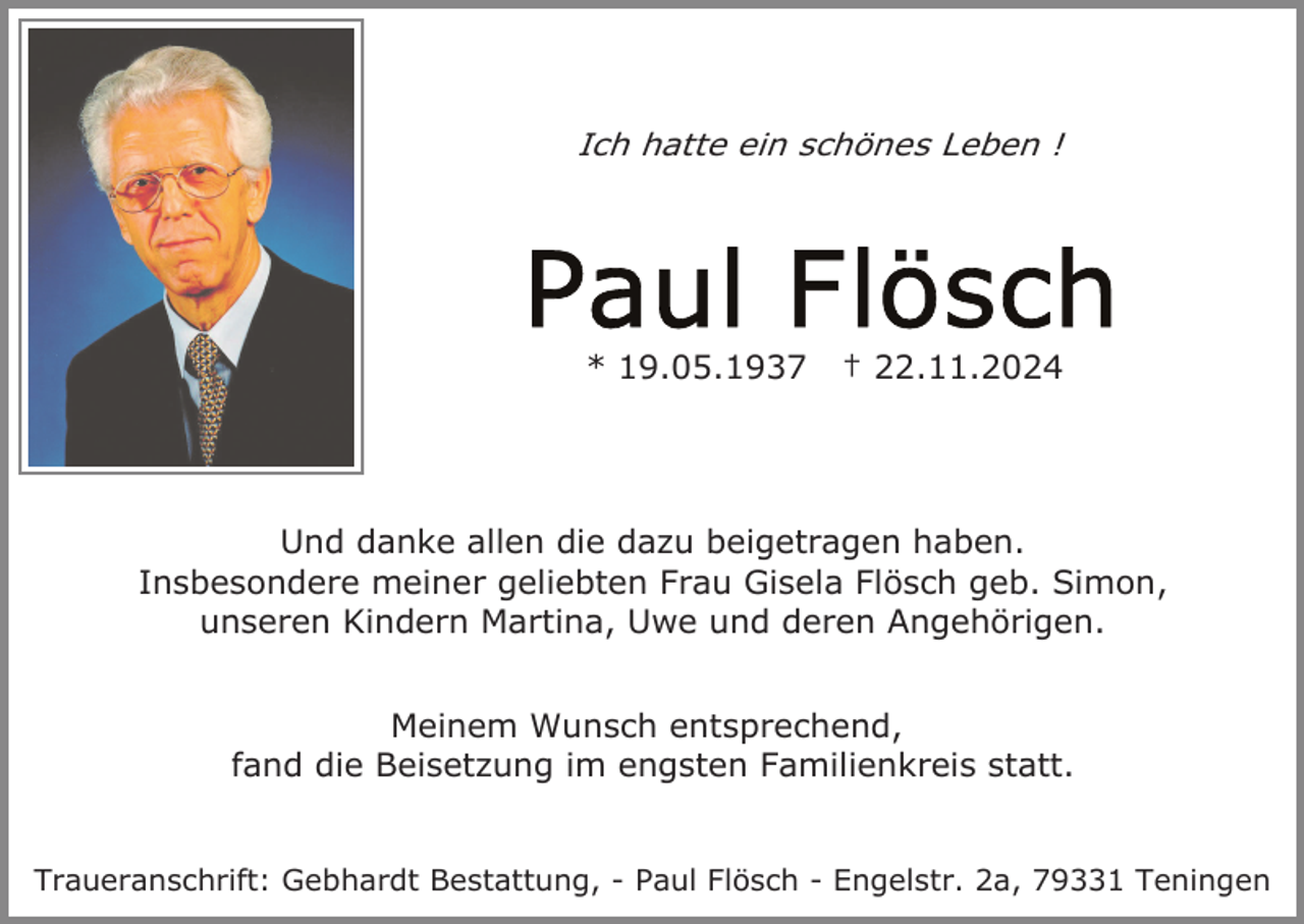 <p>Ich hatte ein schönes Leben !</p><p>* 19.05.1937</p><p>† 22.11.2024</p><p>Und danke allen die dazu beigetragen haben.<br />Insbesondere meiner geliebten Frau Gisela Flösch geb. Simon,<br />unseren Kindern Martina, Uwe und deren Angehörigen.<br />Meinem Wunsch entsprechend,<br />fand die Beisetzung im engsten Familienkreis statt.</p><p>Traueranschrift: Gebhardt Bestattung, - Paul Flösch - Engelstr. 2a, 79331 Teningen</p>