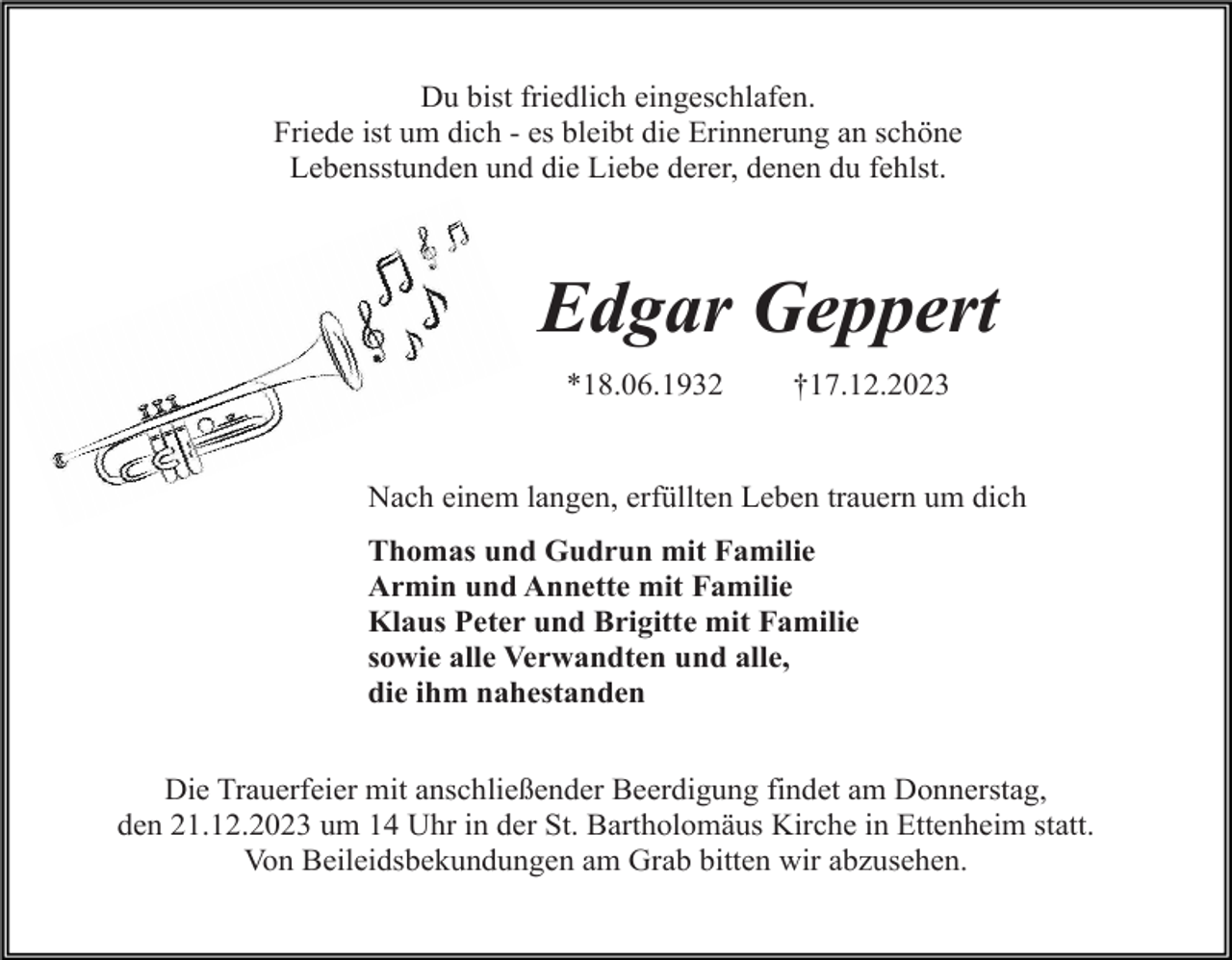 <p>Du bist friedlich eingeschlafen.<br />Friede ist um dich - es bleibt die Erinnerung an schöne<br />Lebensstunden und die Liebe derer, denen du fehlst.</p><p>Edgar Geppert<br />*18.06.1932</p><p>†17.12.2023</p><p>Nach einem langen, erfüllten Leben trauern um dich<br />Thomas und Gudrun mit Familie<br />Armin und Annette mit Familie<br />Klaus Peter und Brigitte mit Familie<br />sowie alle Verwandten und alle,<br />die ihm nahestanden<br />Die Trauerfeier mit anschließender Beerdigung findet am Donnerstag,<br />den 21.12.2023 um 14 Uhr in der St. Bartholomäus Kirche in Ettenheim statt.<br />Von Beileidsbekundungen am Grab bitten wir abzusehen.</p>