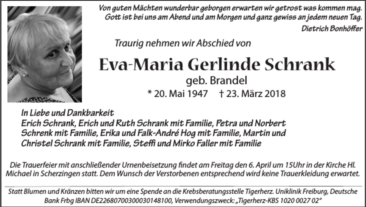 <p>Von guten Mächten wunderbar geborgen erwarten wir getrost was kommen mag.<br />Gott ist bei uns am Abend und am Morgen und ganz gewiss an jedem neuen Tag.<br />Dietrich Bonhöffer</p><p>Traurig nehmen wir Abschied von</p><p>Eva-Maria Gerlinde Schrank<br />geb. Brandel</p><p>* 20. Mai 1947</p><p>† 23. März 2018</p><p>In Liebe und Dankbarkeit<br />Erich Schrank, Erich und Ruth Schrank mit Familie, Petra und Norbert<br />Schrenk mit Familie, Erika und Falk-André Hog mit Familie, Martin und<br />Christel Schrank mit Familie, Steffi und Mirko Faller mit Familie<br />Die Trauerfeier mit anschließender Urnenbeisetzung findet am Freitag den 6. April um 15Uhr in der Kirche Hl.<br />Michael in Scherzingen statt. Dem Wunsch der Verstorbenen entsprechend wird keine Trauerkleidung erwartet.<br />Statt Blumen und Kränzen bitten wir um eine Spende an die Krebsberatungsstelle Tigerherz. Uniklinik Freiburg, Deutsche<br />Bank Frbg IBAN DE22680700300030148100, Verwendungszweck: „Tigerherz-KBS 102027 02“</p>