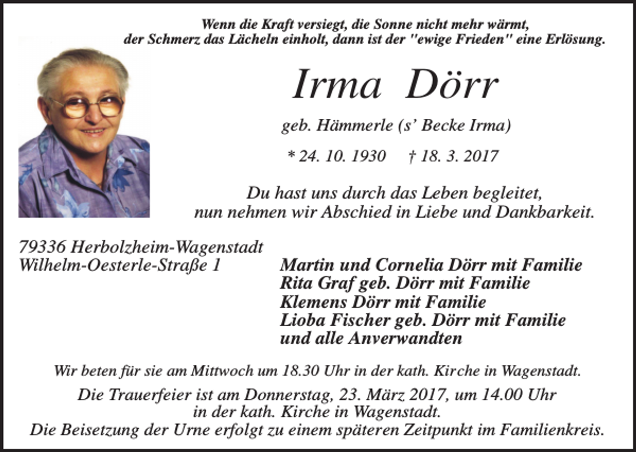 <p>Wenn die Kraft versiegt, die Sonne nicht mehr wärmt,<br />der Schmerz das Lächeln einholt, dann ist der "ewige Frieden" eine Erlösung.</p><p>Irma Dörr<br />geb. Hämmerle (s’ Becke Irma)<br />* 24. 10. 1930</p><p>† 18. 3. 2017</p><p>Du hast uns durch das Leben begleitet,<br />nun nehmen wir Abschied in Liebe und Dankbarkeit.<br />79336 Herbolzheim-Wagenstadt<br />Martin und Cornelia Dörr mit Familie<br />Wilhelm-Oesterle-Straße 1<br />Rita Graf geb. Dörr mit Familie<br />Klemens Dörr mit Familie<br />Lioba Fischer geb. Dörr mit Familie<br />und alle Anverwandten<br />Wir beten für sie am Mittwoch um 18.30 Uhr in der kath. Kirche in Wagenstadt.</p><p>Die Trauerfeier ist am Donnerstag, 23. März 2017, um 14.00 Uhr<br />in der kath. Kirche in Wagenstadt.<br />Die Beisetzung der Urne erfolgt zu einem späteren Zeitpunkt im Familienkreis.</p>